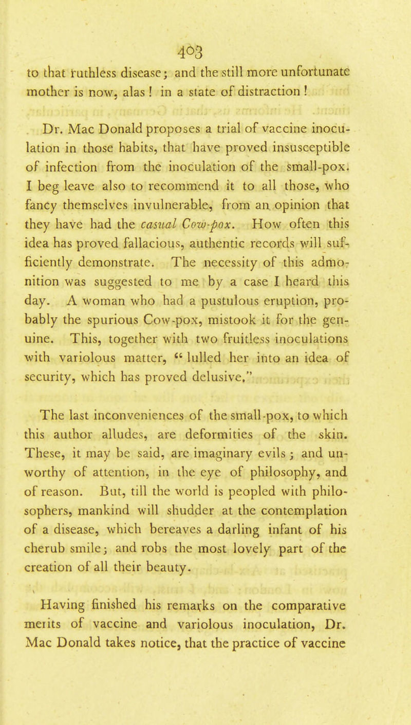 4^3 to that futhless disease; and the still more unfortunate mother is now, alas! in a state of distraction ! Dr. Mac Donald proposes a trial of vaccine inocu- lation in those habits, that have proved insusceptible of infection from the inoculation of the small-pox. I beg leave also to recommend it to all those, who fancy themselves invulnerable, from an opinion that they have had the casual Cow-pox. How often this idea has proved fallacious, authentic records v/ill suf- ficiently demonstrate. The necessity of this admo- nition was suggested to me by a case I heard this day. A woman who had a pustulous eruption, pro- bably the spurious Cow-pox, mistook it for the gen- uine. This, together with two fruitless inoculations with variolous matter,  lulled her into an idea of security, which has proved delusive. The last inconveniences of the small-pox, to which this author alludes, are deformities of the skin. These, it may be said, are imaginary evils ; and un- worthy of attention, in the eye of philosophy, and of reason. But, till the world is peopled with philo- sophers, mankind will shudder at the contemplation of a disease, which bereaves a darling infant of his cherub smile; and robs the most lovely part of the creation of all their beauty. Having finished his remarks on the comparative merits of vaccine and variolous inoculation, Dr. Mac Donald takes notice, that the practice of vaccine