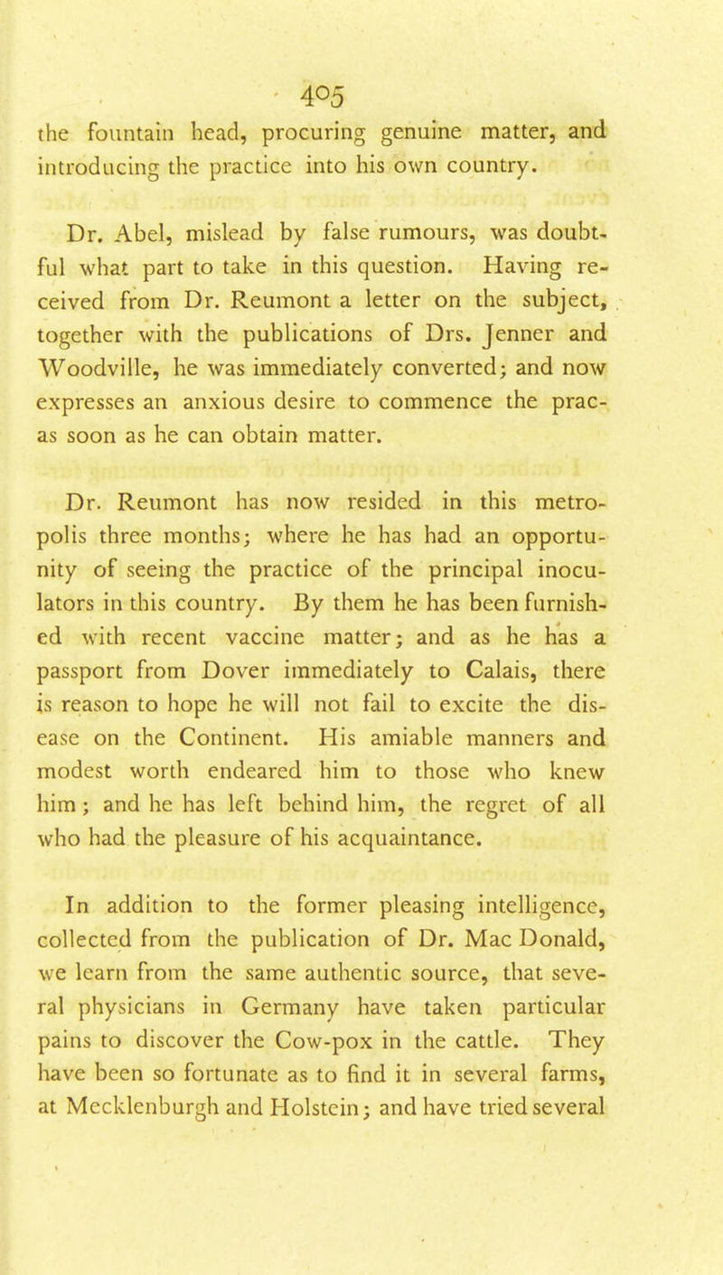 the fountain head, procuring genuine matter, and introducing the practice into his own country. Dr. Abel, mislead by false rumours, was doubt- ful -what part to take in this question. Having re- ceived from Dr. Reumont a letter on the subject, together with the publications of Drs. Jenner and Woodville, he was immediately converted; and now expresses an anxious desire to commence the prac- as soon as he can obtain matter. Dr. Reumont has now resided in this metro- polis three months; where he has had an opportu- nity of seeing the practice of the principal inocu- lators in this country. By them he has been furnish- ed with recent vaccine matter; and as he has a passport from Dover immediately to Calais, there is reason to hope he will not fail to excite the dis- ease on the Continent. His amiable manners and modest worth endeared him to those who knew him; and he has left behind him, the regret of all who had the pleasure of his acquaintance. In addition to the former pleasing intelhgence, collected from the publication of Dr. Mac Donald, we learn from the same authentic source, that seve- ral physicians in Germany have taken particular pains to discover the Cow-pox in the cattle. They have been so fortunate as to find it in several farms, at Mccklenburgh and Holstein; and have tried several