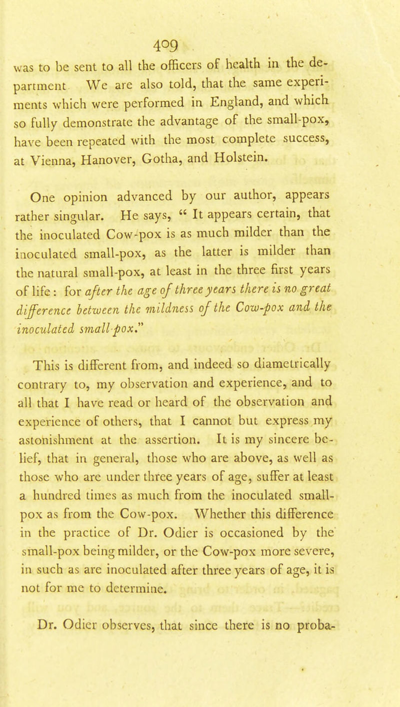 was to be sent to all the officers of health in the de- partment We are also told, that the same experi- ments which were performed in England, and which so fully demonstrate the advantage of the small-pox, have been repeated with the most complete success, at Vienna, Hanover, Gotha, and Holstein. One opinion advanced by our author, appears rather singular. He says,  It appears certain, that the inoculated Cow-pox is as much milder than the inoculated small-pox, as the latter is milder than the natural small-pox, at least in the three first years of life : for after the age of three years there is no great difference between the mildness of the Cow-pox and the inoculated smallpox This is different from, and indeed so diametrically contrary to, my observation and experience, and to all that I have read or heard of the observation and experience of others, that I cannot but express my astonishment at the assertion. It is my sincere be- lief, that in general, those who are above, as well as those who are under three years of age, suiFer at least a hundred times as much from the inoculated small- pox as from the Cow-pox. Whether this difference in the practice of Dr. Odier is occasioned by the small-pox being milder, or the Cow-pox more severe, in such as are inoculated after three years of age, it is not for me to determine. Dr. Odier observes, that since there is no proba-