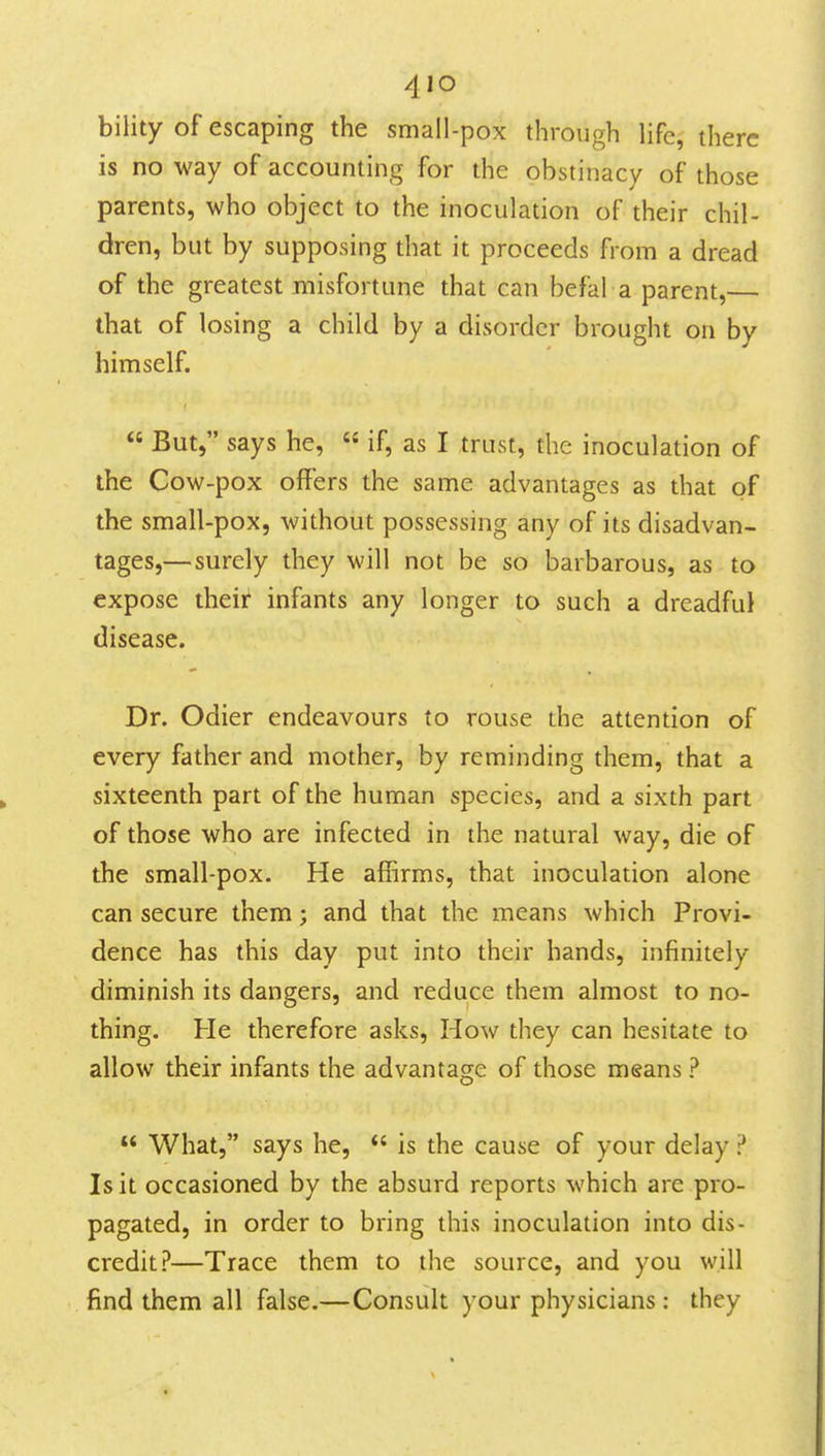 bility of escaping the small-pox through life, there is no way of accounting for the obstinacy of those parents, who object to the inoculation of their chil- dren, but by supposing that it proceeds from a dread of the greatest misfortune that can befal a parent,— that of losing a child by a disorder brought on by himself.  But, says he,  if, as I trust, the inoculation of the Cow-pox offers the same advantages as that of the small-pox, without possessing any of its disadvan- tages,—surely they will not be so barbarous, as to expose their infants any longer to such a dreadful disease. Dr. Odier endeavours to rouse the attention of every father and mother, by reminding them, that a sixteenth part of the human species, and a sixth part of those who are infected in the natural way, die of the small-pox. He affirms, that inoculation alone can secure them; and that the means which Provi- dence has this day put into their hands, infinitely diminish its dangers, and reduce them almost to no- thing. He therefore asks, How they can hesitate to allow their infants the advantasre of those means ? o  What, says he, *' is the cause of your delay ? Is it occasioned by the absurd reports which are pro- pagated, in order to bring this inoculation into dis- credit?—Trace them to the source, and you will find them all false.—Consult your physicians : they