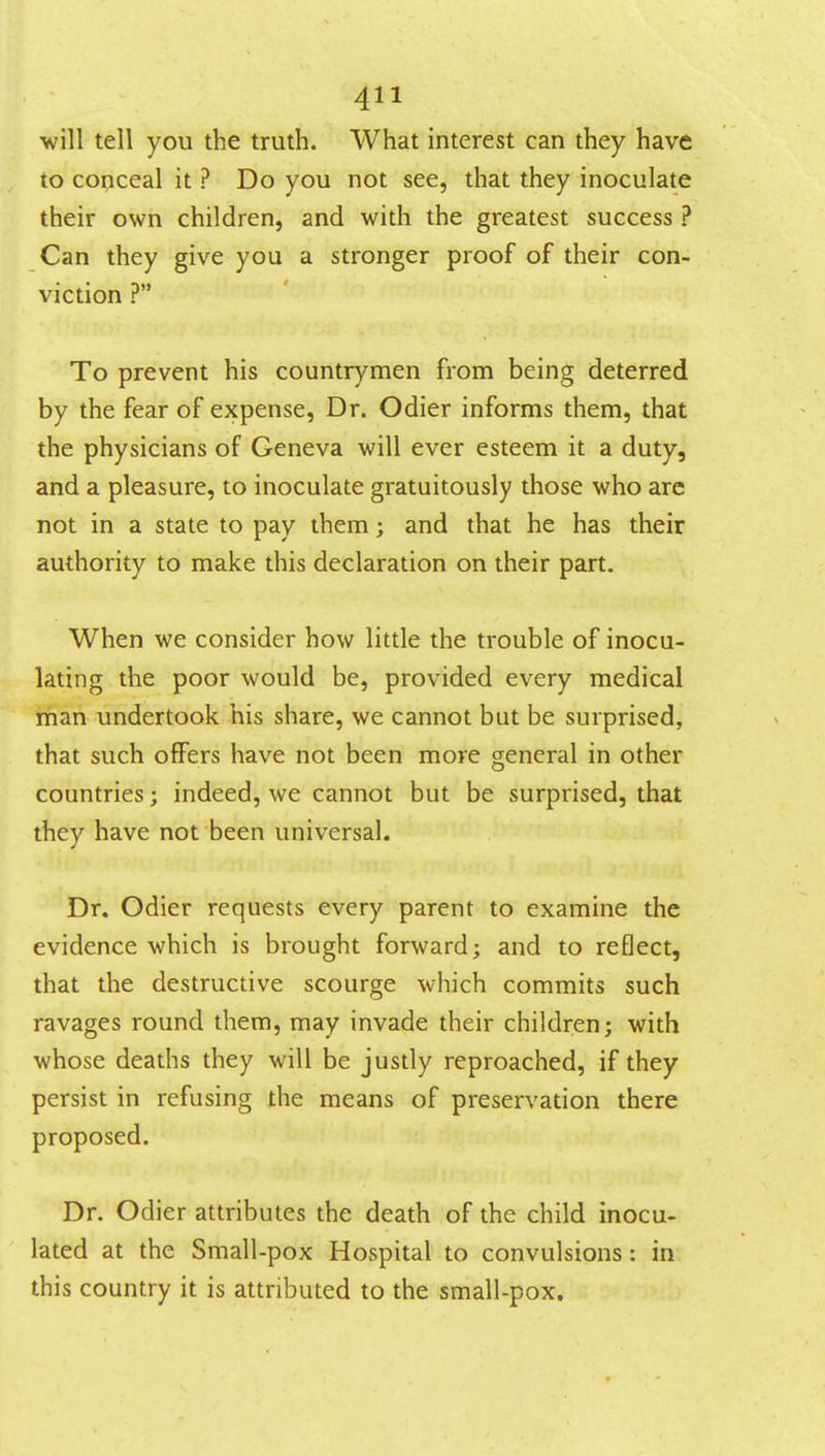 ■will tell you the truth. What interest can they have to conceal it ? Do you not see, that they inoculate their own children, and with the greatest success ? Can they give you a stronger proof of their con- viction ? To prevent his countrymen from being deterred by the fear of expense, Dr. Odier informs them, that the physicians of Geneva will ever esteem it a duty, and a pleasure, to inoculate gratuitously those who are not in a state to pay them; and that he has their authority to make this declaration on their part. When we consider how little the trouble of inocu- lating the poor would be, provided every medical man undertook his share, we cannot but be surprised, that such offers have not been more general in other countries; indeed, we cannot but be surprised, that they have not been universal. Dr. Odier requests every parent to examine the evidence which is brought forward; and to reflect, that the destructive scourge which commits such ravages round them, may invade their children; with whose deaths they will be justly reproached, if they persist in refusing the means of preservation there proposed. Dr. Odier attributes the death of the child inocu- lated at the Small-pox Hospital to convulsions: in this country it is attributed to the small-pox.