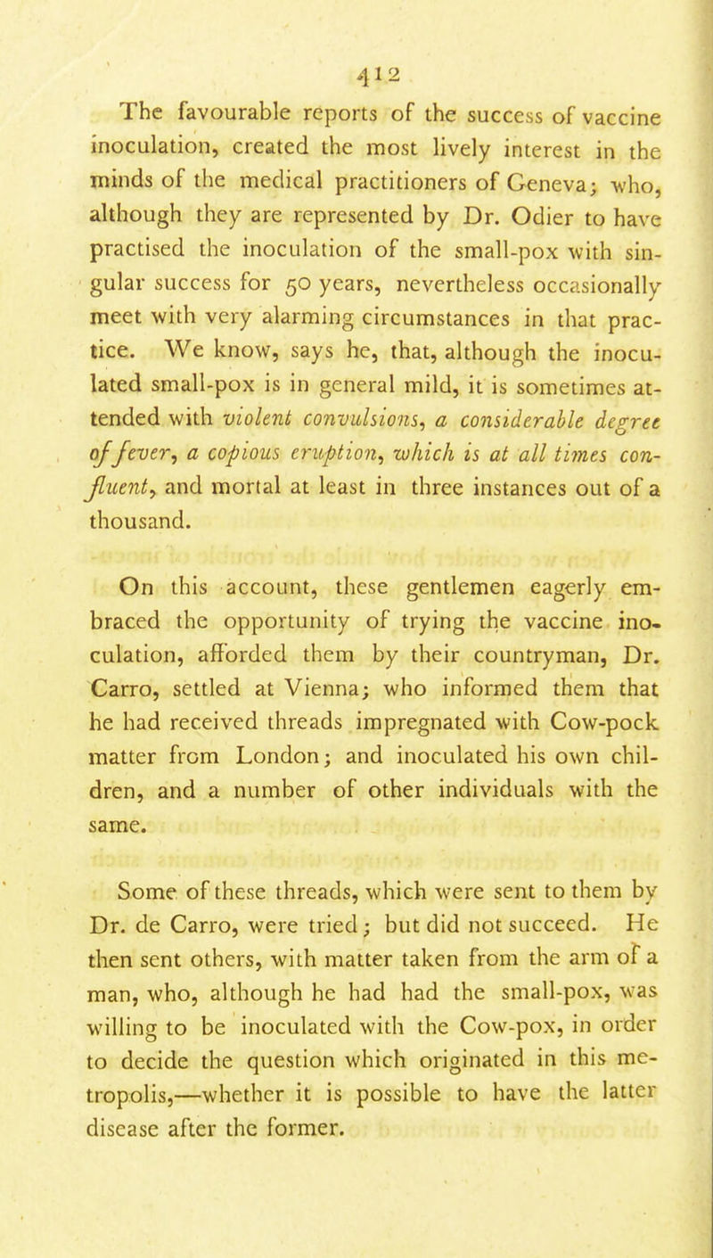 The favourable reports of the success of vaccine inoculation, created the most lively interest in the minds of the medical practitioners of Geneva; -who, although they are represented by Dr. Odier to have practised the inoculation of the small-pox with sin- gular success for 50 years, nevertheless occasionally meet with very alarming circumstances in that prac- tice. We know, says he, that, although the inocu- lated small-pox is in general mild, it is sometimes at- tended with violent convidsions^ a considerable degree of fever ^ a copious eruption.^ -which is at all times con- Jluenty and mortal at least in three instances out of a thousand. On this account, these gentlemen eagerly em- braced the opportunity of trying the vaccine ino- culation, afforded them by their countryman, Dr. Carro, settled at Vienna; who informed them that he had received threads impregnated with Cow-pock matter from London; and inoculated his own chil- dren, and a number of other individuals with the same. Some of these threads, which were sent to them by Dr. de Carro, were tried; but did not succeed. He then sent others, with matter taken from the arm of a man, who, although he had had the small-pox, was willing to be inoculated with the Cow-pox, in order to decide the question which originated in this me- tropolis,—whether it is possible to have the latter disease after the former.