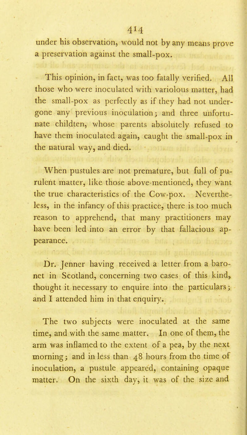 under his observation, would not by any means prove a preservation against the small-pox. This opinion, in fact, was too fatally verified. All those who were inoculated with variolous matter, had the small-pox as perfectly as if they had not under- gone any previous inoculation; and three unfortu- nate childten, whose parents absolutely refused to have them inoculated again, caught the small-pox in the natural way, and died. When pustules are not premature, but full of pu- rulent matter, like those above-mentioned, they want the true characteristics of the Cow-pox. Neverthe- less, in the infancy of this practice, there is too much reason to apprehend, that many practitioners may have been led into an error by that fallacious ap- pearance. Dr. Jenner having received a letter from a baro- net in Scotland, concerning two cases of this kind, thought it necessary to enquire into the particulars; and I attended him in that enquiry. The two subjects were inoculated at the same time, and with the same matter. In one of them, the arm was inflamed to the extent of a pea, by the next morning; and in less than 48 hours from the time of inoculation, a pustule appeared, containing opaque matter. On the sixth day, it was of the size and