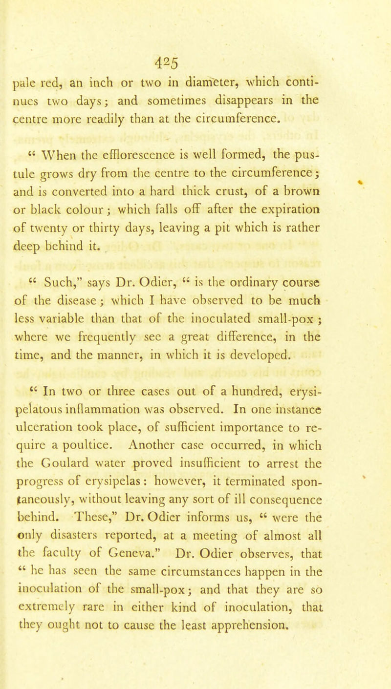 pale red, an inch or two in diameter, which conti- nues two days; and sometimes disappears in the centre more readily than at the circumference.  When the efflorescence is well formed, the pus- tule grows dry from the centre to the circumference; and is converted into a hard thick crust, of a brown or black colour; which falls off after the expiration of twenty or thirty days, leaving a pit which is rather deep behind it. ^' Such, says Dr. Odier,  is the ordinary course of the disease; which I have observed to be much less variable than that of the inoculated small-pox ; where we frequently sec a great difference, in the time, and the manner, in which it is developed.  In two or three cases out of a hundred, erysi- pelatous inflammation was observed. In one instance ulceration took place, of sufficient importance to re- quire a poultice. Another case occurred, in which the Goulard water proved insufficient to arrest the progress of erysipelas: however, it terminated spon- taneously, without leaving any sort of ill consequence behind. These, Dr. Odicr informs us,  were the only disasters reported, at a meeting of almost all the faculty of Geneva. Dr. Odier observes, that  he has seen the same circumstances happen in the inoculation of the small-pox; and that they are so extremely rare in cither kind of inoculation, that they ought not to cause the least apprehension.