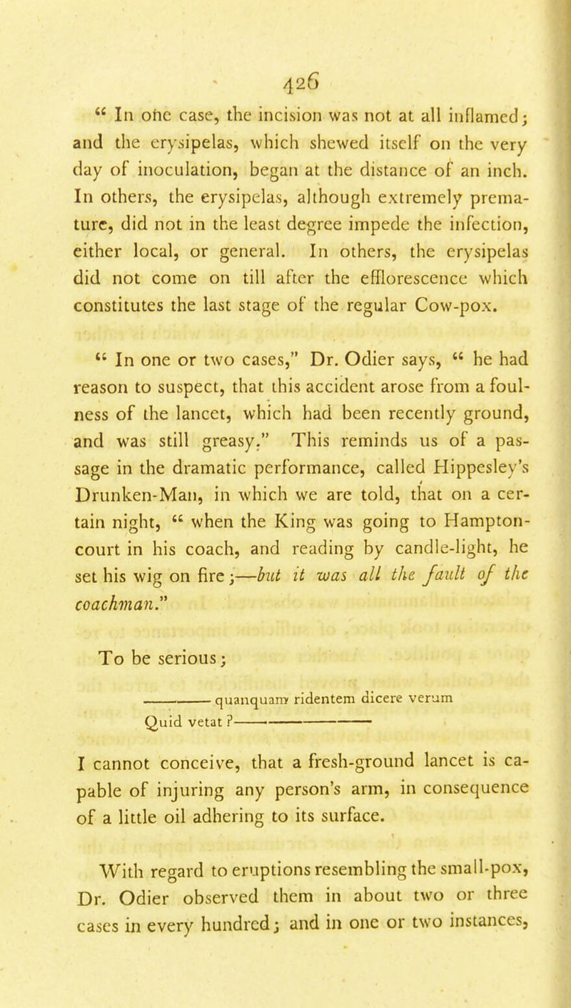  In ohc case, the incision was not at all inflamed; and the erysipelas, which shewed itself on the very day of inoculation, began at the distance of an inch. In others, the erysipelas, although extremely prema- ture, did not in the least degree impede the infection, either local, or general. In others, the erysipelas did not come on till after the efflorescence which constitutes the last stage of the regular Cow-pox. *' In one or two cases, Dr. Odier says,  he had reason to suspect, that this accident arose from a foul- ness of the lancet, which had been recently ground, and was still greasy. This reminds us of a pas- sage in the dramatic performance, called Hippesley's Drunken-Man, in which we are told, that on a cer- tain night,  when the King was going to Hampton- court in his coach, and reading by candle-light, he set his wig on fire;—but it was all the fault 0/ the coachman. To be serious; quanquany ridentem dicere verum Quid vetat ? I cannot conceive, that a fresh-ground lancet is ca- pable of injuring any person's arm, in consequence of a little oil adhering to its surface. With regard to eruptions resembling the small-pox, Dr. Odier observed them in about two or three cases in every hundred; and in one or two instances.