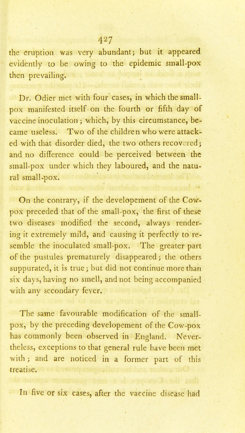 the eruption was very abundant; but it appeared evidently to be owing to the epidemic small-pox then prevailing. Dr. Odier met with four cases, in which the small- pox manifested itself on the fourth or fifth day of vaccine inoculation ; which, by this circumstance, be- came useless. Two of the children who were attack- ed with that disorder died, the two others recovered; and no difference could be perceived between the small-pox under which they laboured, and the natu- ral small-pox. On the contrary, if the developement of the Cow- pox preceded that of the small-pox, the first of these two diseases modified the second, always render- ing it extremely mild, and causing it perfectly to re- semble the inoculated small-pox. The greater part of the pustules prematurely disappeared; the others suppurated, it is true; but did not continue more than six days, having no smell, and not being accompanied with any secondary fever. The same favourable modification of the small- pox, by the preceding developement of the Cow-pox has commonly been observed in England. Never- theless, exceptions to that general rule have been met with; and are noticed in a former part of this treatise. In five or six cases, after the vaccine disease had