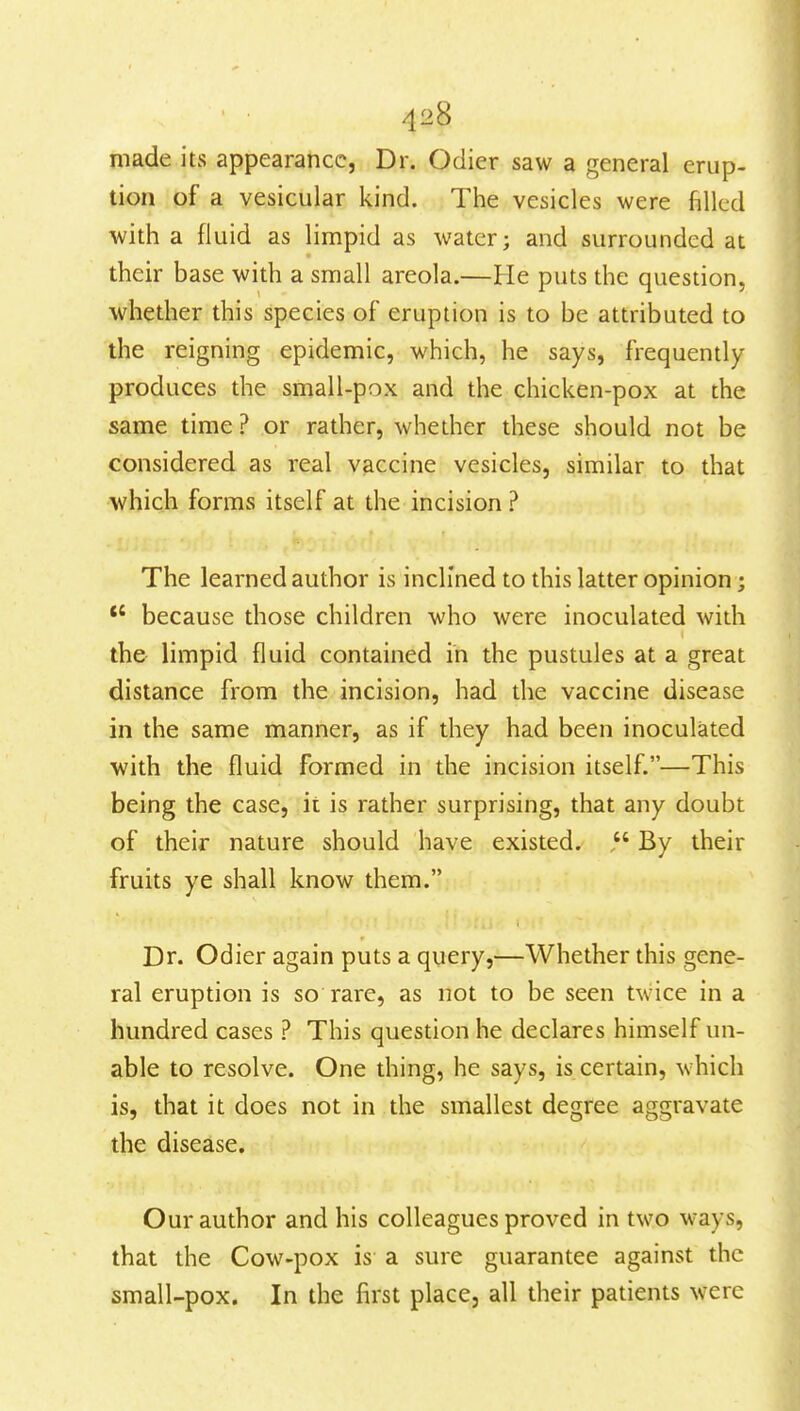 made its appearance, Dr. Ociier saw a general erup- tion of a vesicular kind. The vesicles were filled with a fluid as limpid as water; and surrounded at their base with a small areola.—He puts the question, whether this species of eruption is to be attributed to the reigning epidemic, which, he says, frequendy produces the small-pox and the chicken-pox at the same time ? or rather, whether these should not be considered as real vaccine vesicles, similar to that which forms itself at the incision ? The learned author is inclined to this latter opinion; *' because those children who were inoculated with the limpid fluid contained in the pustules at a great distance from the incision, had the vaccine disease in the same manner, as if they had been inoculated with the fluid formed in the incision itself.—This being the case, it is rather surprising, that any doubt of their nature should have existed. By their fruits ye shall know them. Dr. Odier again puts a query,—Whether this gene- ral eruption is so rare, as not to be seen twice in a hundred cases ? This question he declares himself un- able to resolve. One thing, he says, is certain, which is, that it does not in the smallest degree aggravate the disease. Our author and his colleagues proved in two ways, that the Cow-pox is a sure guarantee against the small-pox. In the first place, all their patients were