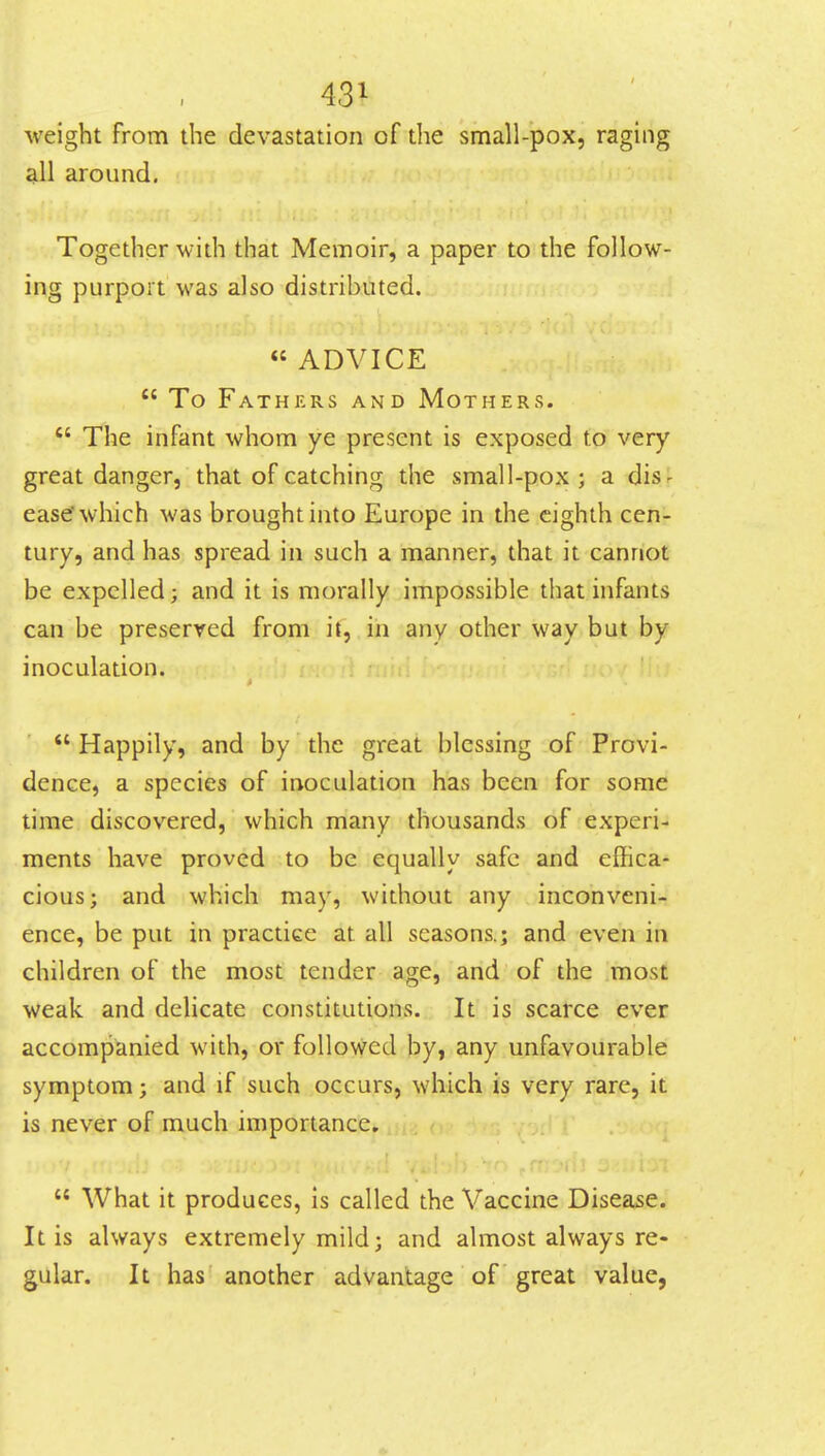 weight from the devastation of the small-pox, raging all around. Together with that Memoir, a paper to the follow- ing purport was also distributed. « ADVICE  To Fathers and Mothers.  The infant whom ye present is exposed to very great danger, that of catching the small-pox ; a disr ease which was brought into Europe in the eighth cen- tury, and has spread in such a manner, that it cannot be expelled; and it is morally impossible that infants can be preserved from if, in any other way but by inoculation.  Happily, and by the great blessing of Provi- dence, a species of inoculation has been for some time discovered, which many thousands of experi- ments have proved to be equally safe and effica- cious; and which may, without any inconveni- ence, be put in practice at all seasons.; and even in children of the most tender age, and of the most weak and delicate constitutions. It is scarce ever accompanied with, or followed by, any unfavourable symptom; and if such occurs, which is very rare, it is never of much importance.  What it produces, is called the Vaccine Disease. It is always extremely mild; and almost always re- gular. It has another advantage of great value,