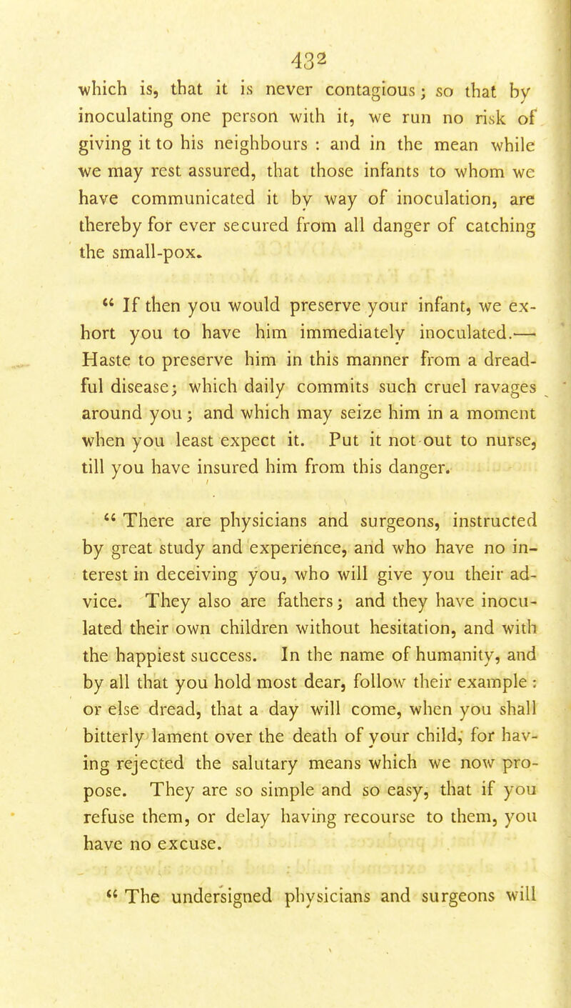 which is, that it is never contagious; so that by inoculating one person with it, we run no risk of giving it to his neighbours : and in the mean while we may rest assured, that those infants to whom we have communicated it bv way of inoculation, are thereby for ever secured from all danger of catching the small-pox.  If then you would preserve your infant, we ex- hort you to have him immediately inoculated.— Haste to preserve him in this manner from a dread- ful disease; which daily commits such cruel ravages around you; and which may seize him in a moment when you least expect it. Put it not out to nurse, till you have insured him from this danger.  There are physicians and surgeons, instructed by great study and experience, and who have no in- terest in deceiving you, who will give you their ad- vice. They also are fathers; and they have inocu- lated their own children without hesitation, and with the happiest success. In the name of humanity, and by all that you hold most dear, follow their example : or else dread, that a day will come, when you shall bitterly lament over the death of your child, for hav- ing rejected the salutary means which we now pro- pose. They are so simple and so easy, that if you refuse them, or delay having recourse to them, you have no excuse.  The undersigned physicians and surgeons will