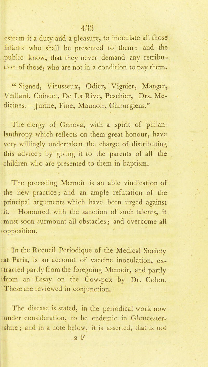 esteem it a duty and a pleasure, to inoculate all those' infants who shall be presented to them: and the .public know, that they never demand any retribu- tion of thoscj who are not in a condition to pay them.  Signed, Vieusseux, Odier, Vignier^ Manget, Veillard, Coindet, De La Rive, Peschier, Drs. Me- dicines.—Jurine, Fine, Maunoir, Chirurgiens. The clergy of Geneva, with a spirit of philan- lanthropy which reflects on them great honour, have very willingly undertaken the charge of distributing this advice; by giving it to the parents of all the children who are presented to them in baptism. The preceding Memoir is an able vindication of the new practice; and an ample refutation of the principal arguments which have been urged against it. Honoured with the sanction of such talents, it must soon surmount all obstacles; and overcome all 'Opposition. In the Recueil Periodique of the Medical Society ;at Paris, is an account of vaccine inoculation, ex- itracted partly from the foregoing Memoir, and partly Ifrom an Essay on the Cow-pox by Dr. Colon. 'These are reviewed in conjunction. The disease is stated, in the periodical work now 1 under consideration, to be endemic in Gloucester- : shire; and in a note below, it is asserted, that is not 2 F