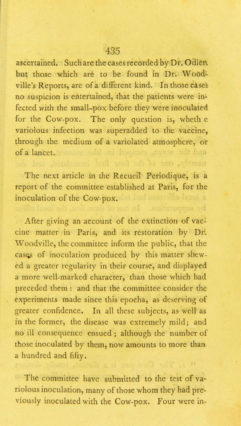 ascertained. Such are the cases recorded by Dr. Odien but those which are to be found in Dr» Woodi- ville's Reports, are of a different kind. In thoise cases no suspicion is entertained, that the patients were in- fected with the small-pox before they were inoculated for the Cow-pox. The only question is, wheth e variolous infection was superadded to the vaccine, through the medium of a variolated atmosphere, or of a lancet. The next article in the Recueil Periodique, is a report of the committee established at Paris, for the inoculation of the Cow-pox. 1 After giving an account of the extinction of vac- cine matter in Paris, and its restoration by Dr*. Woodville, the committee inform the public, that the casQ3 of inoculation produced by this matter sh-ew- ed a greater regularity in their course, and displayed a more well-marked character, than those which had preceded them : and that the committee consider the experiments made since this epocha, as deserving of greater confidence. In all these subjects, as well' as in the former, the disease was extremely mild; and no ill consequence ensued; although the number of those inoculated by them, now amounts to more than a hundred and fifty. The committee have submitted to the test of va- riolous inoculation, many of those whom they had pre- viously inoculated with the Cow-pox. Four were in-