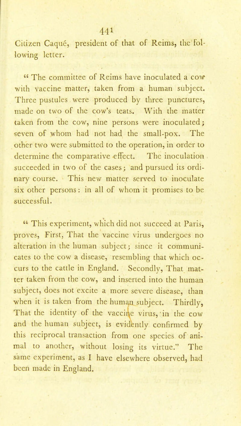 Citizen Caque, president of that of Reims, the fol- lowing letter.  The committee of Reims have inoculated a cow with vaccine matter, taken from a human subject. Three pustules were produced by three punctures, made on two of the cow's teats. With the matter taken from the cow, nine persons were inoculated; seven of whom had not had the small-pox. The other two were submitted to the operation, in order to determine the comparative effect. The inoculation succeeded in two of the cases; and pursued its ordi- nary course. This new matter served to inoculate six other persons: in all of whom it promises to be successful.  This experiment, which did not succeed at Paris, proves, First, That the vaccine virus undergoes no alteration in the human subject; since it communi- cates to the cow a disease, resembling that which oc- curs to the cattle in England. Secondly, That mat- ter taken from the cow, and inserted into the human subject, does not excite a more severe disease, than ■when it is taken from the huma,u subject. Thirdly, That the identity of the vacciqe virus, in the cow and the human subject, is evidently confirmed by this reciprocal transaction from one species of ani- mal to another, without losing its virtue. The same experiment, as I have elsewhere observed, had been made in England.