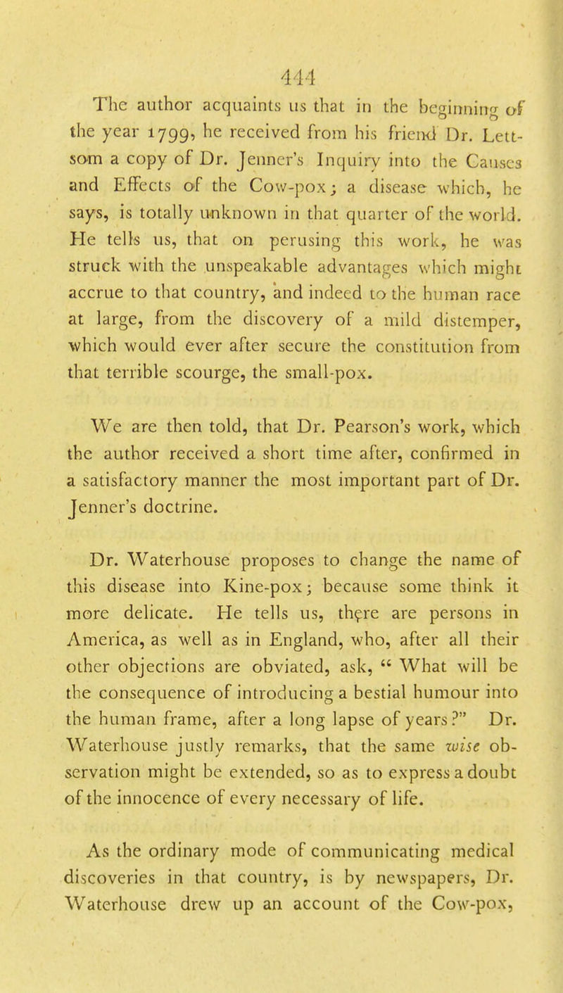 The author acquaints us that in the beginning of the year 1799, he received from his frien<i Dr. Lett- som a copy of Dr. Jenner's Inquiry into the Causes and Effects of the Cow-pox; a disease which, he says, is totally unknown in that quarter of the world. He tells us, that on perusing this work, he was struck with the unspeakable advantages which might accrue to that country, and indeed to the hunnan race at large, from the discovery of a mild distemper, which would ever after secure the constitution from that terrible scourge, the small-pox. We are then told, that Dr. Pearson's work, which the author received a short time after, confirmed in a satisfactory manner the most important part of Dr. Jenner's doctrine. Dr. Waterhouse proposes to change the name of this disease into Kine-pox; because some think it more delicate. He tells us, th^re are persons in America, as well as in England, who, after all their other objections are obviated, ask,  What will be the consequence of introducing a bestial humour into the human frame, after a long lapse of years ? Dr. Waterhouse justly remarks, that the same luise ob- servation might be extended, so as to express a doubt of the innocence of every necessary of life. As the ordinary mode of communicating medical discoveries in that country, is by newspapers, Dr. Waterhouse drew up an account of the Cow-pox,