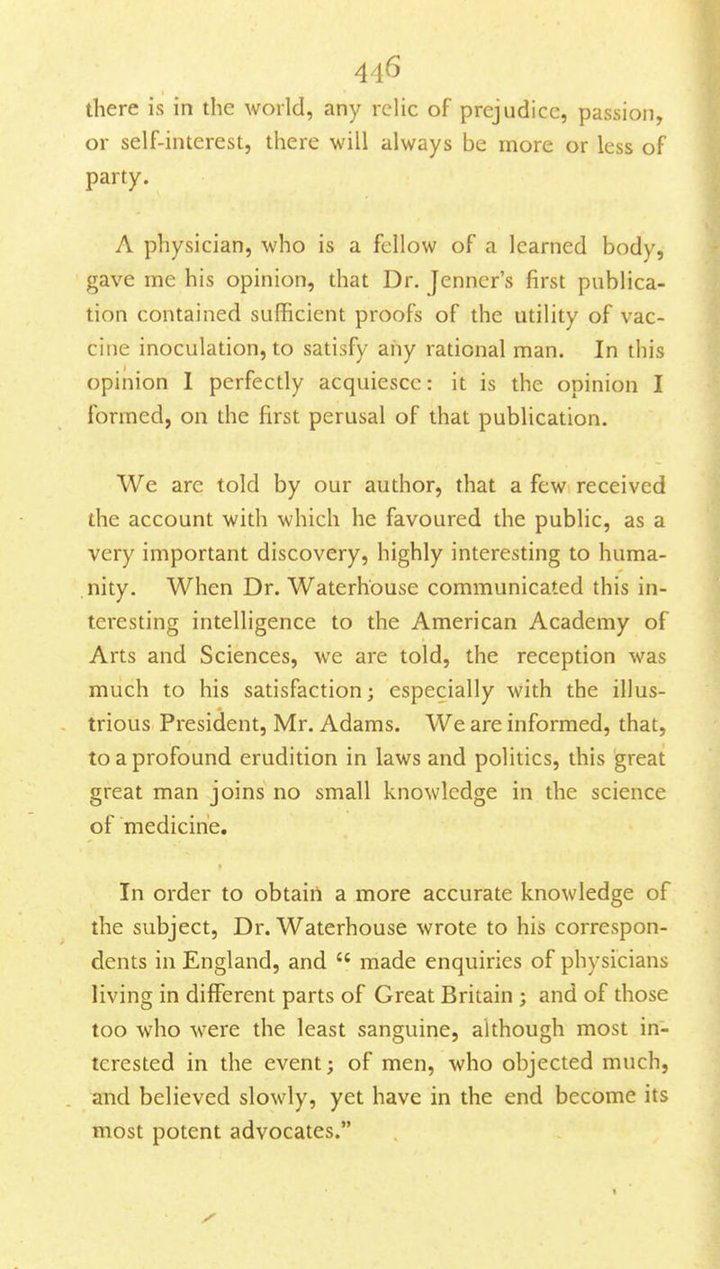 there is in the world, any relic of prejudice, passion, or self-interest, there will always be more or less of party. A physician, who is a fellow of a learned body, gave me his opinion, that Dr. Jenner's first publica- tion contained sufficient proofs of the utility of vac- cine inoculation, to satisfy any rational man. In this opinion I perfectly acquiesce: it is the opinion I formed, on the first perusal of that publication. We are told by our author, that a few received the account with which he favoured the public, as a very important discovery, highly interesting to huma- nity. When Dr. Waterh'ouse communicated this in- teresting intelligence to the American Academy of Arts and Sciences, we are told, the reception was much to his satisfaction; especially with the illus- trious President, Mr. Adams. We are informed, that, to a profound erudition in laws and politics, this great great man joins no small knowledge in the science of medicine. In order to obtain a more accurate knowledge of the subject, Dr. Waterhouse wrote to his correspon- dents in England, and  made enquiries of physicians living in different parts of Great Britain ; and of those too who were the least sanguine, although most in- terested in the event; of men, who objected much, and believed slowly, yet have in the end become its most potent advocates.