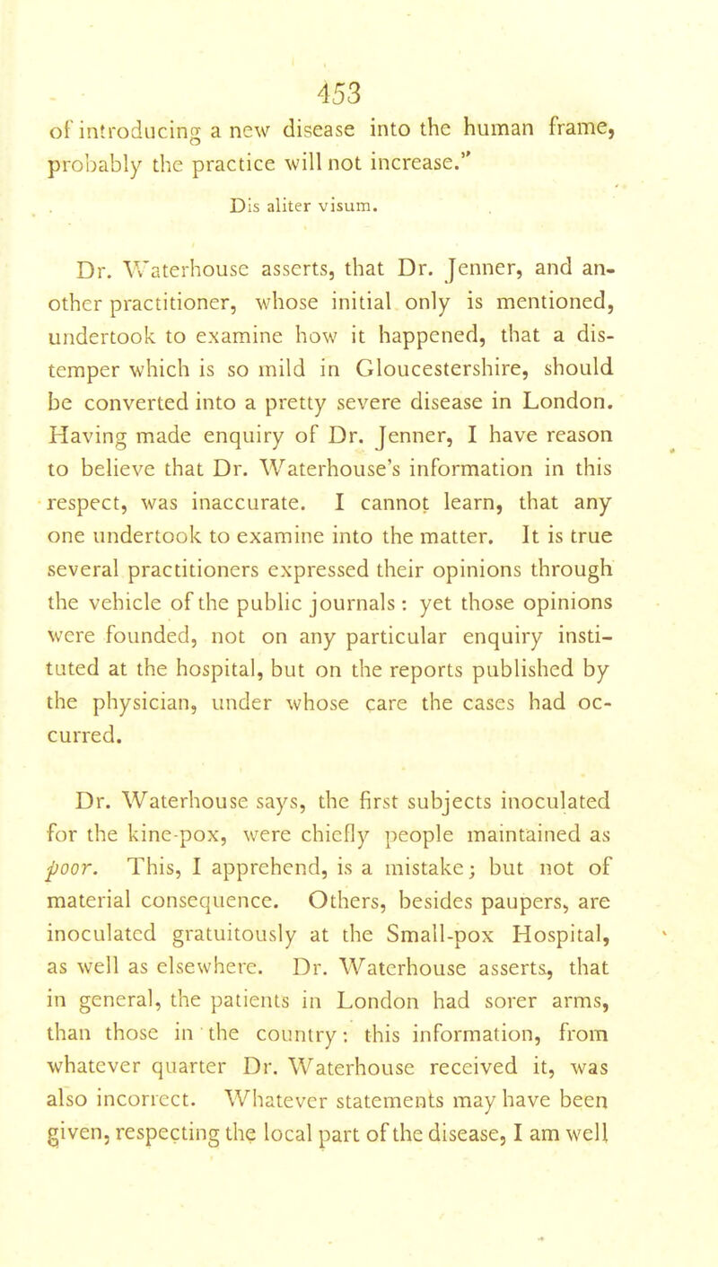 of introducing a new disease into the human frame, probably the practice will not increase. Dis aliter visum. Dr. Waterhouse asserts, that Dr. Jenner, and an- other practitioner, whose initial only is mentioned, undertook to examine how it happened, that a dis- temper which is so mild in Gloucestershire, should be converted into a pretty severe disease in London. Having made enquiry of Dr. Jenner, I have reason to beheve that Dr. Waterhouse's information in this respect, was inaccurate. I cannot learn, that any one undertook to examine into the matter. It is true several practitioners expressed their opinions through the vehicle of the public journals : yet those opinions were founded, not on any particular enquiry insti- tuted at the hospital, but on the reports published by the physician, under whose care the cases had oc- curred. Dr. Waterhouse says, the first subjects inoculated for the kine-pox, were chiefly people maintained as poor. This, I apprehend, is a mistake; but not of material consequence. Others, besides paupers, are inoculated gratuitously at the Small-pox Hospital, as well as elsewhere. Dr. Waterhouse asserts, that in general, the patients in London had sorer arms, than those in the country: this information, from whatever quarter Dr. Waterhouse received it, was also incorrect. Whatever statements may have been given, respecting the local part of the disease, I am well