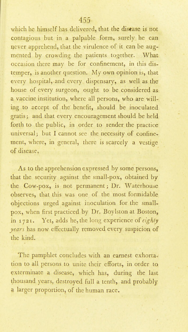 which he himself has dehvered, that the disease is not contagious but in a palpable form, surely he can flever apprehend, that the virulence of it can be aug- mented by crowding the patients together. What occasion there may be for confinement, in this dis- temper, is another question. My own opinion is, that every hospital, and every dispensary, as well as the house of every surgeon, ought to be considered as a vaccine institution, where all persons, who are will- ing to accept of the benefit, should be inoculated gratis; and that every encouragement should be held forth to the public, in order to render the practice universal; but I cannot see the necessity of confine- ment, where, in general, there is scarcely a vestige of disease, As to the apprehension expressed by some persons, that the security against the small-pox, obtained by the Cow-pox, is not permanent; Dr. Waterhouse observes, that this was one of the most formidable objections urged against inoculation for the small- pox, when first practiced by Dr. Boylston at Boston, in 1721. Yet, adds he, the long experience of eighty years has now effectually removed every suspicion of the kind. The pamphlet concludes with an earnest exhorta^ tion to all persons to unite their efforts, in order to exterminate a disease, which has, during the last thousand years, destroyed full a tenth, and probably a larger proportion, of the human race.