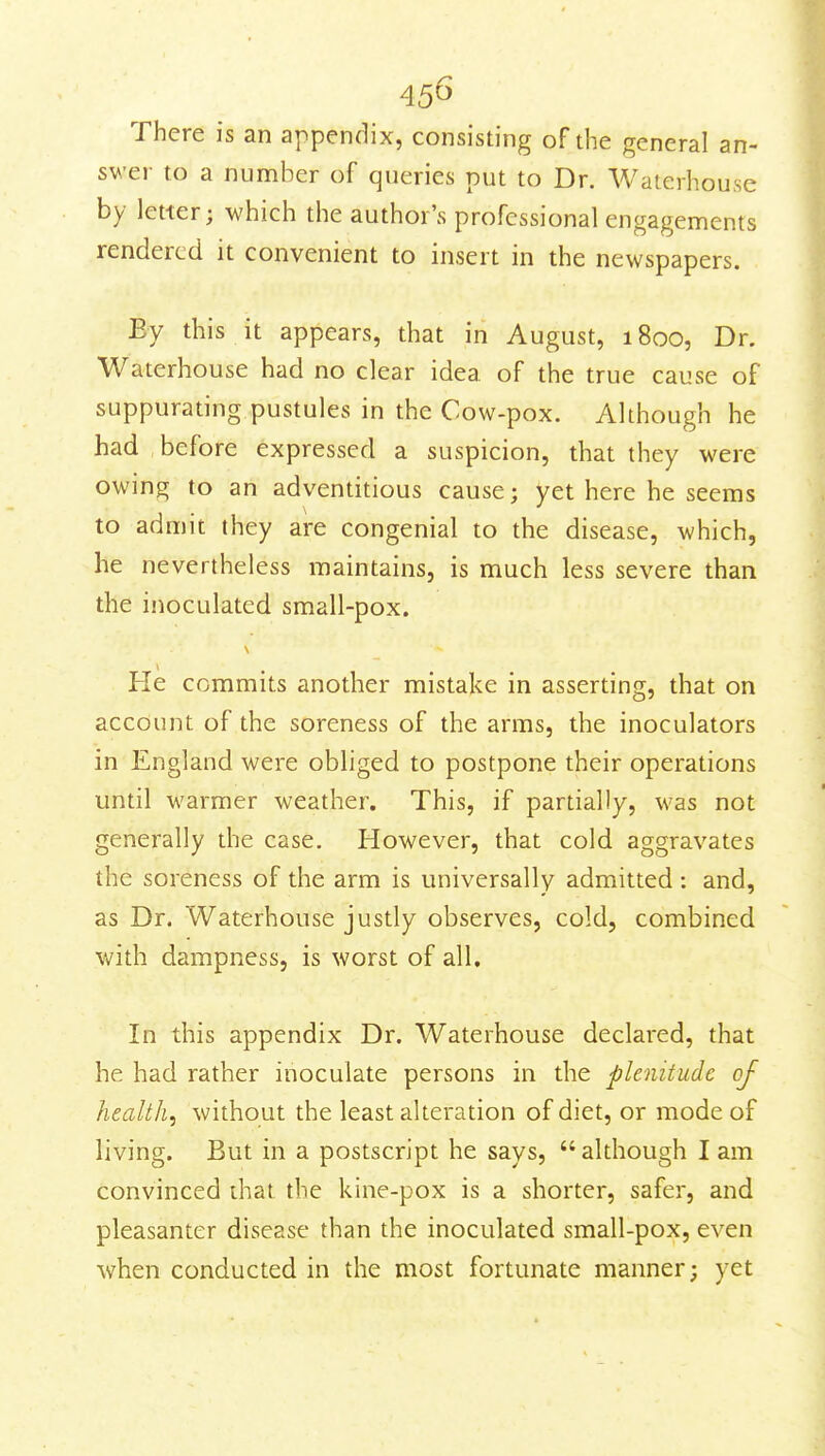 45^ There is an appendix, consisting of the general an- swer to a number of queries put to Dr. Waterhouse by letter; which the author's professional engagements rendered it convenient to insert in the newspapers. By this it appears, that in August, 1800, Dr. Waterhouse had no clear idea of the true cause of suppurating pustules in the Cow-pox. Although he had before expressed a suspicion, that they were owing to an adventitious cause; yet here he seems to admit they are congenial to the disease, which, he nevertheless maintains, is much less severe than the inoculated small-pox. He commits another mistake in asserting, that on account of the soreness of the arms, the inoculators in England were obliged to postpone their operations until warmer weather. This, if partially, was not generally the case. However, that cold aggravates the soreness of the arm is universally admitted : and, as Dr. Waterhouse justly observes, cold, combined with dampness, is worst of all. In this appendix Dr. Waterhouse declared, that he had rather inoculate persons in the plenitude of health, without the least alteration of diet, or mode of living. But in a postscript he says, although I am convinced that the kine-pox is a shorter, safer, and pleasanter disease than the inoculated small-pox, even when conducted in the most fortunate manner; yet