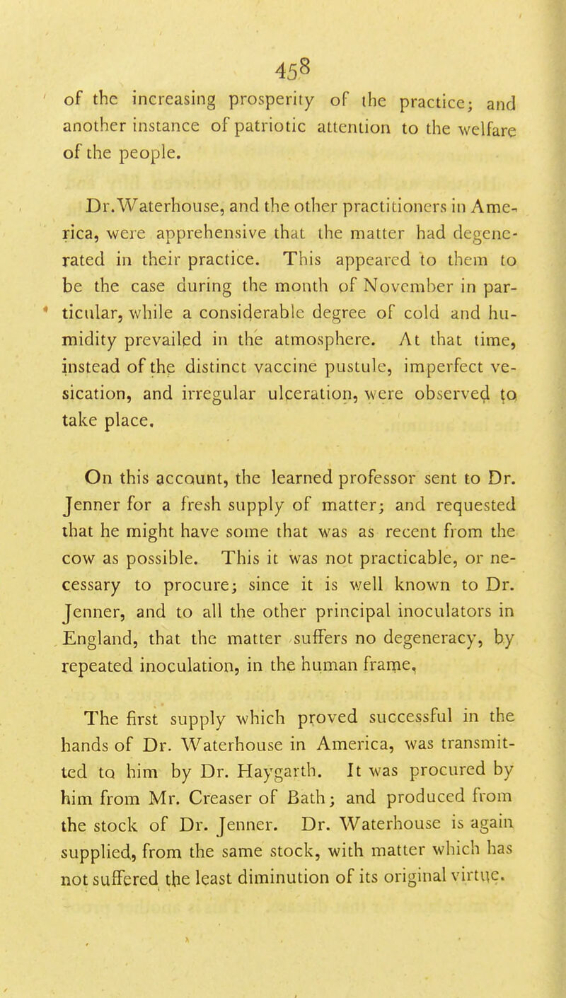 of the increasing prosperity of the practice; and another instance of patriotic attention to the welfare of the people. Dr.Waterhouse, and the other practitioners in Ame- rica, were apprehensive that the matter had degene- rated in their practice. This appeared to them to be the case during the month of November in par- ticular, while a considerable degree of cold and hu- midity prevailed in the atmosphere. At that time, instead of the distinct vaccine pustule, imperfect ve- sication, and irregular ulceration, were observe^ to take place. On this account, the learned professor sent to Dr. Jenner for a fresh supply of matter; and requested that he might have some that was as recent from the cow as possible. This it was not practicable, or ne- cessary to procure; since it is v/ell known to Dr. Jenner, and to all the other principal inoculators in England, that the matter suffers no degeneracy, by repeated inoculation, in the human frarne, The first supply which proved successful in the hands of Dr. Waterhouse in America, was transmit- ted to him by Dr. Haygarth. It was procured by him from Mr. Creaser of Bath; and produced from the stock of Dr. Jenner. Dr. Waterhouse is again supplied, from the same stock, with matter which has not suffered the least diminution of its original virtue.