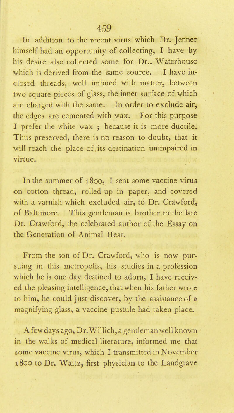 In addition to the recent virus which Dr. Jenner himself had an opportunity of collecting, I have by his desire also collected some for Dr.. Waterhouse which is derived from the same source. I have in- closed threads, well imbued with matter, between two square pieces of glass, the inner surface of which are charged with the same. In order to exclude air, the edges are cemented with wax. For this purpose I prefer the white wax ; because it is more ductile. Thus preserved, there is no reason to doubt, that it will reach the place of its destination unimpaired in virtue. In the summer of 1800, I sent some vaccine virus on cotton thread, rolled up in paper, and covered with a varnish which excluded air, to Dr. Crawford, of Baltimore. This gentleman is brother to the late Dr. Crawford, the celebrated author of the Essay on the Generation of Animal Heat. From the son of Dr. Crawford, who is now pur- suing in this metropolis, his studies in a profession which he is one day destined to adorn, I have receiv- ed the pleasing intelligence, that when his father wrote to him, he could just discover, by the assistance of a magnifying glass, a vaccine pustule had taken place. A few days ago. Dr. Willich, a gentleman well known in the walks of medical literature, informed me that some vaccine virus, which I transmitted in November i8oo to Dr. Waitz, first physician to the Landgrave