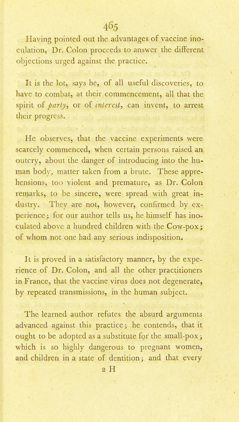 Having pointed out the advantages of vaccine ino- culation, Dr. Colon proceeds to answer the different objections urged against the practice. It is the lot, says he, of all useful discoveries, to have to combat, at their commencement, all that the spirit of party, or of interest, can invent, to arrest their progress. He observes, that the vaccine experiments were scarcely commenced, when certain persons raised an outcry, about the danger of introducing into the hu- man body, matter taken from a brute. These appre- hensions, too violent and premature, as Dr. Colon remarks, to be sincere, were spread with great in- dustry. They are not, however, confirmed by ex- perience; for our author tells us, he himself has ino- culated above a hundred children with the Cow-pox; of whom not one had any serious indisposition. It is proved in a satisfactory manner, by the expe- rience of Dr. Colon, and all the other practitioners in France, that the vaccine virus does not degenerate, by repeated transmissions, in the human subject. The learned author refutes the absurd arguments advanced against this practice; he contends, that it ought to be adopted as a substitute f9i:' the small-pox; which is so highly dangerous to pregnant women, and children in a state of dentition; and that every 2 H