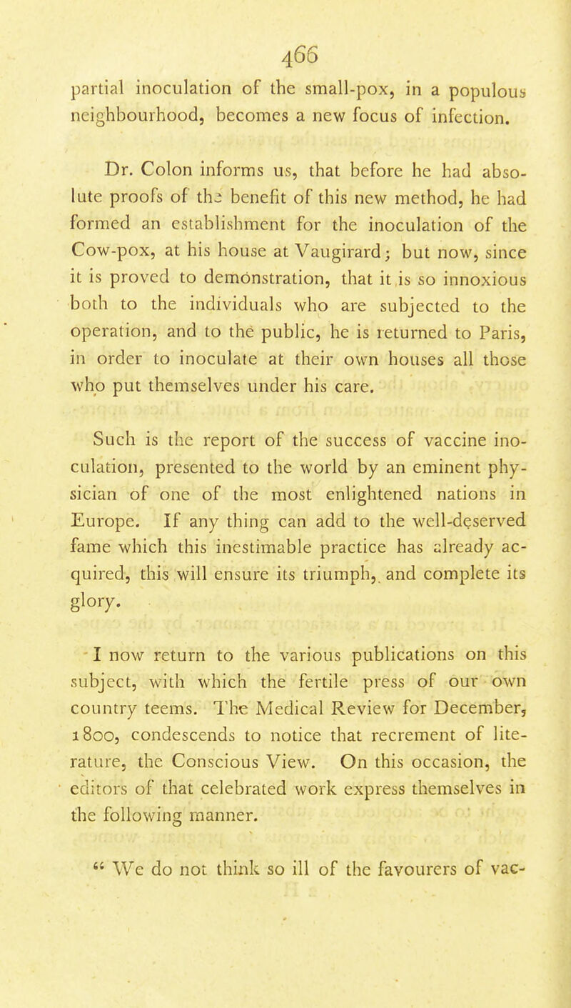 partial inoculation of the small-pox, in a populous neighbourhood, becomes a new focus of infection. Dr. Colon informs us, that before he had abso- lute proofs of th2 benefit of this new method, he had formed an establishment for the inoculation of the Cow-pox, at his house at Vaugirard; but now, since it is proved to demonstration, that it is so innoxious both to the individuals who are subjected to the operation, and to the public, he is returned to Paris, in order to inoculate at their own houses all those who put themselves under his care. Such is the report of the success of vaccine ino- culation, presented to the world by an eminent phy- sician of one of the most enlightened nations in Europe. If any thing can add to the well-deserved fame which this inestimable practice has already ac- quired, this will ensure its triumph,, and complete its glory. I now return to the various publications on this subject, with which the fertile press of our own country teems. The Medical Review for December, 1800, condescends to notice that recrement of lite- rature, the Conscious View. On this occasion, the editors of that celebrated work express themselves in the following manner.  We do not think so ill of the favourers of vac