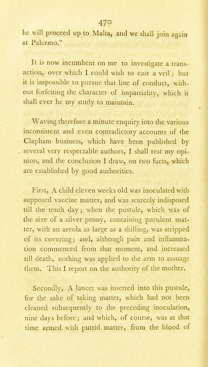 he will proceed up to Malt^, and we shall join again at Palermo. It is now incumbent on me to investigate a trans- action, over which I could wish to cast a veil; but it is impossible to pursue that line of conduct, with- out forfeiting the character of impartiality, which it shall ever be my study to maintain. Waving therefore a minute enquiry into the various inconsistent and even contradictory accounts of the Clapham business, which have been published by several very respectable authors, I shall rest my opi- nion, and the conclusion I draw, on two facts, which are established by good authorities. First, A child eleven weeks old was inoculated with supposed vaccine matter, and was scarcely indisposed till the tenth day; when the pustule, which was of the size of a silver penny, containing purulent mat- ter, with an areola as large as a shilling, was stripped of its covering; and, although pain and inflamma- tion commenced from that moment, and increased till death, nothing was applied to the arm to assuage them. This I report on the authority of the mother. Secondly, A lancet was inserted into this pustule, for the sake of taking matter, which had not been cleaned subsequently to the preceding inoculation, nine days before; and which, of course, was at that time armed with putrid matter, from the blood of