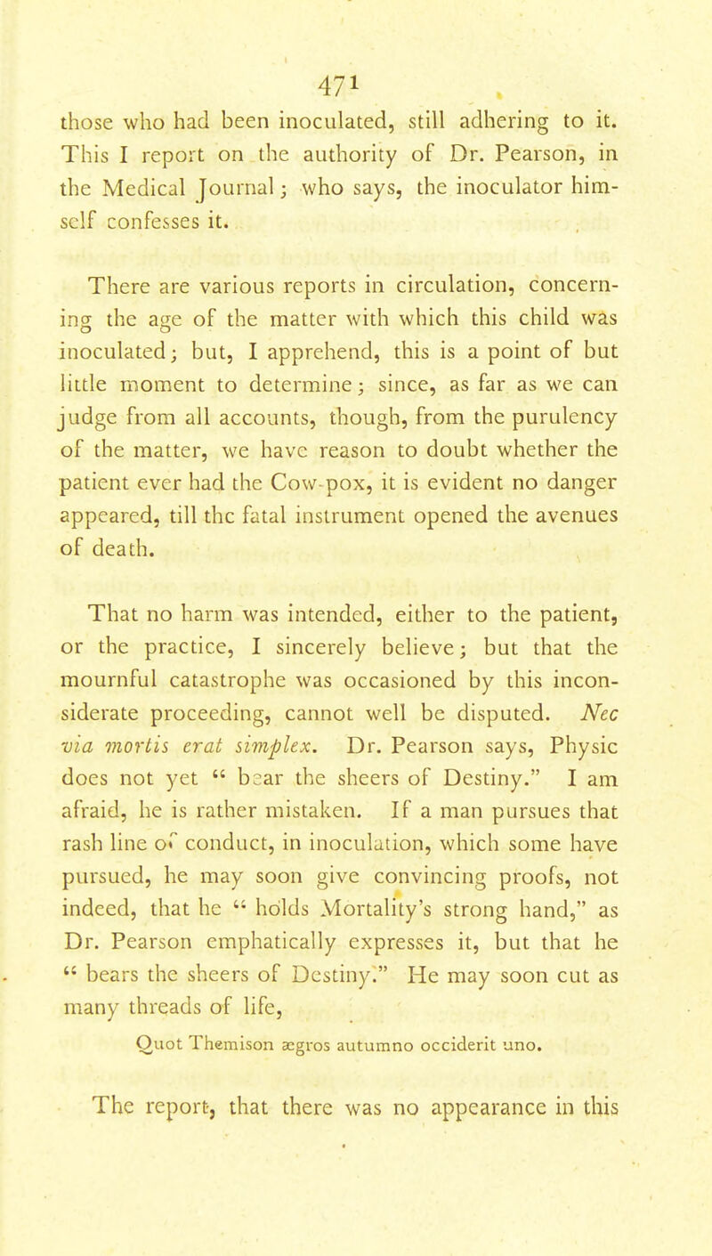 those who had been moculated, still adhering to it. This I report on the authority of Dr. Pearson, in the Medical Journal; who says, the inoculator him- self confesses it. There are various reports in circulation, concern- ing the age of the matter with which this child was inoculated; but, I apprehend, this is a point of but little moment to determine; since, as far as we can judge from all accounts, though, from the purulency of the matter, we have reason to doubt whether the patient ever had the Cow-pox, it is evident no danger appeared, till the fatal instrument opened the avenues of death. That no harm was intended, either to the patient, or the practice, I sincerely believe; but that the mournful catastrophe was occasioned by this incon- siderate proceeding, cannot well be disputed. Nec via mortis erat simplex. Dr. Pearson says. Physic does not yet  b::ar the sheers of Destiny. I am afraid, he is rather mistaken. If a man pursues that rash line o* conduct, in inoculation, which some have pursued, he may soon give convincing proofs, not indeed, that he  holds Mortality's strong hand, as Dr. Pearson emphatically expresses it, but that he  bears the sheers of Destinyi He may soon cut as many threads of life, Ouot Themison acgros autumno occiderit uno. The reportj that there was no appearance in this