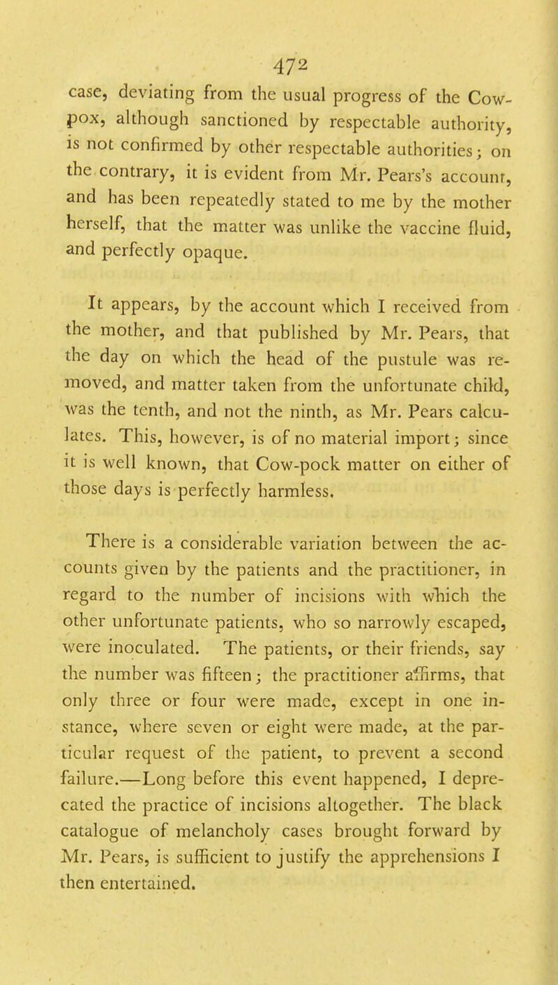 case, deviating from the usual progress of the Cow- pox, although sanctioned by respectable authority, is not confirmed by other respectable authorities; on the. contrary, it is evident from Mr. Pears's account, and has been repeatedly stated to me by the mother herself, that the matter was unlike the vaccine fluid, and perfectly opaque. It appears, by the account which I received from the mother, and that published by Mr. Pears, that the day on which the head of the pustule was re- moved, and matter taken from the unfortunate child, was the tenth, and not the ninth, as Mr. Pears calcu- lates. This, however, is of no material import; since it is well known, that Cow-pock matter on either of those days is perfectly harmless. There is a considerable variation between the ac- counts given by the patients and the priactitioner, in regard to the number of incisions with wliich the other unfortunate patients, who so narrowly escaped, were inoculated. The patients, or their friends, say the number was fifteen; the practitioner affirms, that only three or four were made, except in one in- stance, where seven or eight were made, at the par- ticular request of the patient, to prevent a second failure.—Long before this event happened, I depre- cated the practice of incisions altogether. The black catalogue of melancholy cases brought forward by Mr. Pears, is sufficient to justify the apprehensions I then entertained.