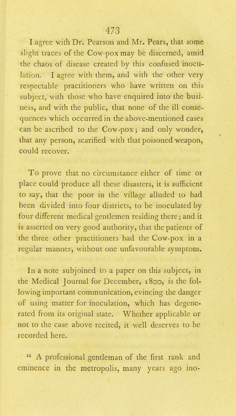 I agree with Dr. Pearson and Mr. Pears, that some slight traces of the Cow-pox may be discerned, amid the chaos of disease created by this confused inocu- lation. I agree with them, and with the other very respectable practitioners who have written on this subject, with those who have enquired into the busi- ness, and with the public, that none of the ill conse- quences which occurred in the above-mentioned cases can be ascribed to the Cow-pox; and only wonder, that any person, scarified with that poisoned weapon, could recover. To prove that no circumstance either of time or place could produce all these disasters, it is sufficient to say, that the poor in the village alluded to had been divided into four districts, to be inoculated by four different medical gentlemen residing there; and it is asserted on very good authority, that the patients of the three other practitioners had the Cow-pox in a regular manner, without one unfavourable symptom. In a note subjoined to a paper on this subject, in the Medical Journal for December, 1800, is the fol- lowing important communication, evincing the danger of using matter for inoculation, which has degene- rated from its original state. Whether applicable or not to the case above recited, it well deserves to be recorded here.  A professional gentleman of the first rank and eminence in the metropolis, many years ago ino-