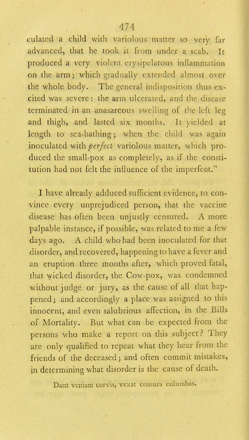 culated a child widi variolous matter so very far advanced, that he took it from under a scab. It produced a very violent erysipelatous inflammation on the arm; which gradually extended almost over the whole body. The general indisposition thus ex- cited was severe: the arm ulcerated, and the disease terminated in an anasarcous swelling of the left leg o t> and thigh, and lasted six months. It yielded at length to sea-bathing; when the child was again inoculated with ^fr/fc^ variolous matter, which pro- duced the small-pox as completely, as if the consti- tution had not felt the influence of the imperfec-t.' I have already adduced sufficient evidence, to con- vince every unprejudiced person, that the vaccine disease has often been unjustly censured. A more palpable instance, if possible, was related to me a few days ago. A child who had been inoculated for that disorder, and recovered, happening to have a fever and an eruption three months after, which proved fatal, that wicked disorder, the Cow-pox, was condemned without judge or jury, as the cause of all that hap- pened; and accordingly a place was assigned to this innocent, and even salubrious affection, in the Bills of Mortahty. But what can be expected from the persons who make a report on this subject ? They are only qualified to repeat what they hear from the friends of the deceased; and often commit mistakes, in determining what disorder is the cause of death. Dant veni^m qorvis, vexat cerisura columbas.