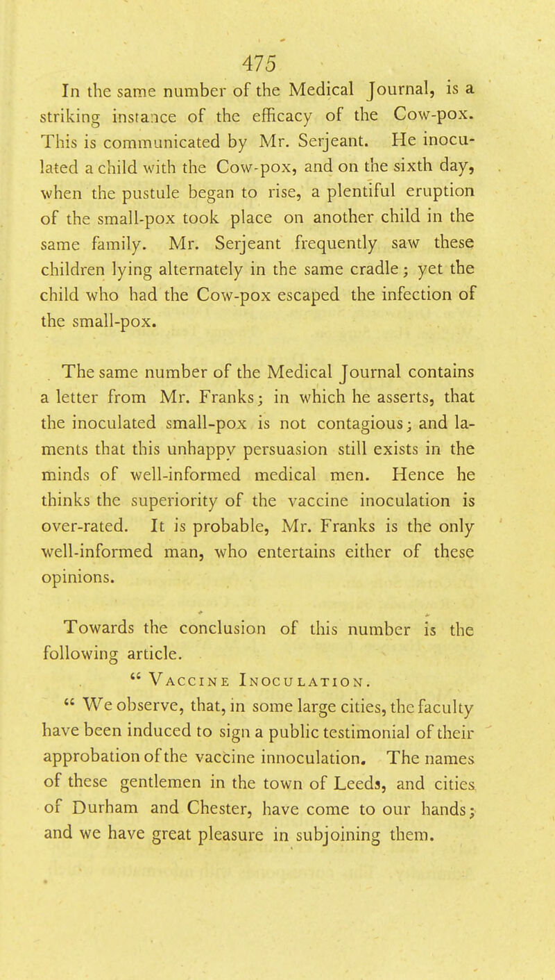 In the same number of the Medical Journal, is a striking instance of the efficacy of the Cow-pox. This is communicated by Mr. Serjeant. He inocu- lated a child with the Cow-pox, and on the sixth day, when the pustule began to rise, a plentiful eruption of the small-pox took place on another child in the same family. Mr. Serjeant frequently saw these children lying alternately in the same cradle; yet the child who had the Cow-pox escaped the infection of the small-pox. The same number of the Medical Journal contains a letter from Mr. Franks; in which he asserts, that the inoculated small-pox is not contagious; and la- ments that this unhappy persuasion still exists in the minds of well-informed medical men. Hence he thinks the superiority of the vaccine inoculation is over-rated. It is probable, Mr. Franks is the only well-informed man, who entertains either of these opinions. Towards the conclusion of this number is the following article.  Vaccine Inoculation.  We observe, that, in some large cities, the faculty have been induced to sign a public testimonial of their approbation of the vaccine innoculation. The names of these gentlemen in the town of Leeds, and cities of Durham and Chester, have come to our hands; and we have great pleasure in subjoining them.