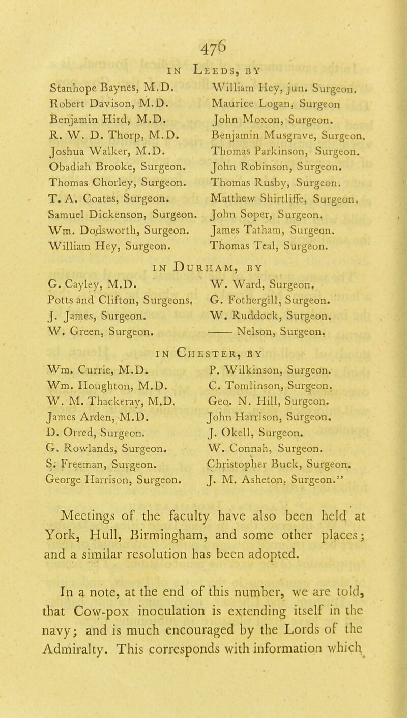 IN Stanhope Baynes, M.D. Robert Davison, M.D. Benjamin Hird, M.D. R. W. D. Thorp, M.D. Joshua Walker, M.D. Obadiah Brooke, Surgeon. Thomas Chorley, Surgeon. T. A. Coates, Surgeon. Samuel Dickenson, Surgeon. Wm. Dodsworth, Surgeon. William Hey, Surgeon. IN DUR G. Cayley, M.D. Potts and Clifton, Surgeons. J. James, Surgeon. W, Green, Surgeorj. IN Che Wm. Currie, M.D. Wm. Houghton, M.D. W. M. Thackeray, M.D. James Arden, M.D. D. Orred, Surgeon. G. Rowlands, Surgeon, S; Freeman, Suvgeon. George Harrison, Surgeon. KEDS, BY William Hey, jun. Surgeon. Maurice Logan, Surgeon John Moxon, Surgeon. Benjamin Musgrave, Surgeon. Thomas Parkinson, .Surgeon. John Robinson, Surgeon. Thomas Rusby, Surgeon. Matthew Shirtliffe, Surgeon. John Soper, Surgeon. James Tatham, Surgeon. Thomas Teal, Surgeon. HAM, BY W. Ward, Surgeon. G. Fothergill, Surgeon. W. Ruddock, Surgeon. Nelson, Surgeon, STER,BY p. Wilkinson, Surgeon. C. Tomlinson, Surgeon, Geo,. N. Hill, Surgeon. John Harrison, Surgeon. J. Okell, Surgeon. W. Connah, Surgeon. Christopher Buck, Surgeon, J. M. Asheton. Surgeon. Meetings of the faculty have also been held at York, Hull, Birmingham, and some other places; and a similar resolution has been adopted. In a note, at the end of this number, we are told, that Cow-pox inoculation is extending itself in the navy; and is much encouraged by the Lords of the Admiralty, This corresponds with information whic^