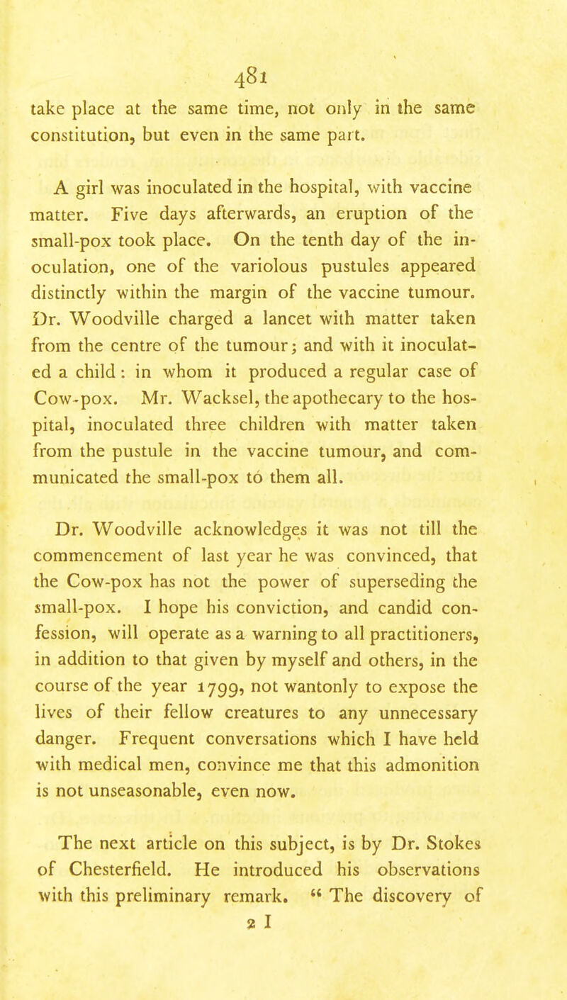 4^1 take place at the same time, not only in the same constitution, but even in the same part. A girl was inoculated in the hospital, with vaccine matter. Five days afterwards, an eruption of the small-pox took place. On the tenth day of the in- oculation, one of the variolous pustules appeared distinctly within the margin of the vaccine tumour. Dr. Woodville charged a lancet with matter taken from the centre of the tumour; and with it inoculat- ed a child: in whom it produced a regular case of Cow-pox. Mr. Wacksel, the apothecary to the hos- pital, inoculated three children with matter taken from the pustule in the vaccine tumour, and com- municated the small-pox to them all. Dr. Woodville acknowledges it was not till the commencement of last year he was convinced, that the Cow-pox has not the power of superseding the small-pox. I hope his conviction, and candid con- fession, will operate as a warning to all practitioners, in addition to that given by myself and others, in the course of the year 1799, not wantonly to expose the lives of their fellow creatures to any unnecessary danger. Frequent conversations which I have held with medical men, convince me that this admonition is not unseasonable, even now. The next article on this subject, is by Dr. Stokes of Chesterfield. He introduced his observations with this preliminary remark.  The discovery of % I