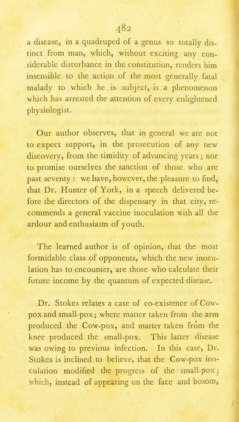 a disease, in a quadruped of a genus so totally dis- tinct from man, which, without exciting any con- siderable disturbance in the constitution, renders him insensible to the action of the most generally fatal malady to which he is subject, is a phenomenon which has arrested the attention of every enlightened physiologist. Our author observes, that in general we are not to expect support, in the prosecution of any new discovery, from the timidity of advancing years; nor to promise ourselves the sanction of those who are past seventy : we have, however, the pleasure to find, that Dr. Hunter of York, in a speech delivered be- fore the directors of the dispensary in that city, re- commends a general vaccine inoculation with all the ardour and enthusiasm of youth. The learned author is of opinion, that the most formidable class of opponents, which the new inocu- lation has to encounter, are those who calculate their future income by the quantum of expected disease. Dr. Stokes relates a case of co-existence of Cow- pox and small-pox J where matter taken from the arm produced the Cow-pox, and matter taken from the knee produced the small-pox. This latter disease was owing to previous infection. In this case. Dr. Stokes is inclined to believe, that the Cow-pox ino- culation modified the progress of the small-pox; which, instead of appearing on the face and bosom,