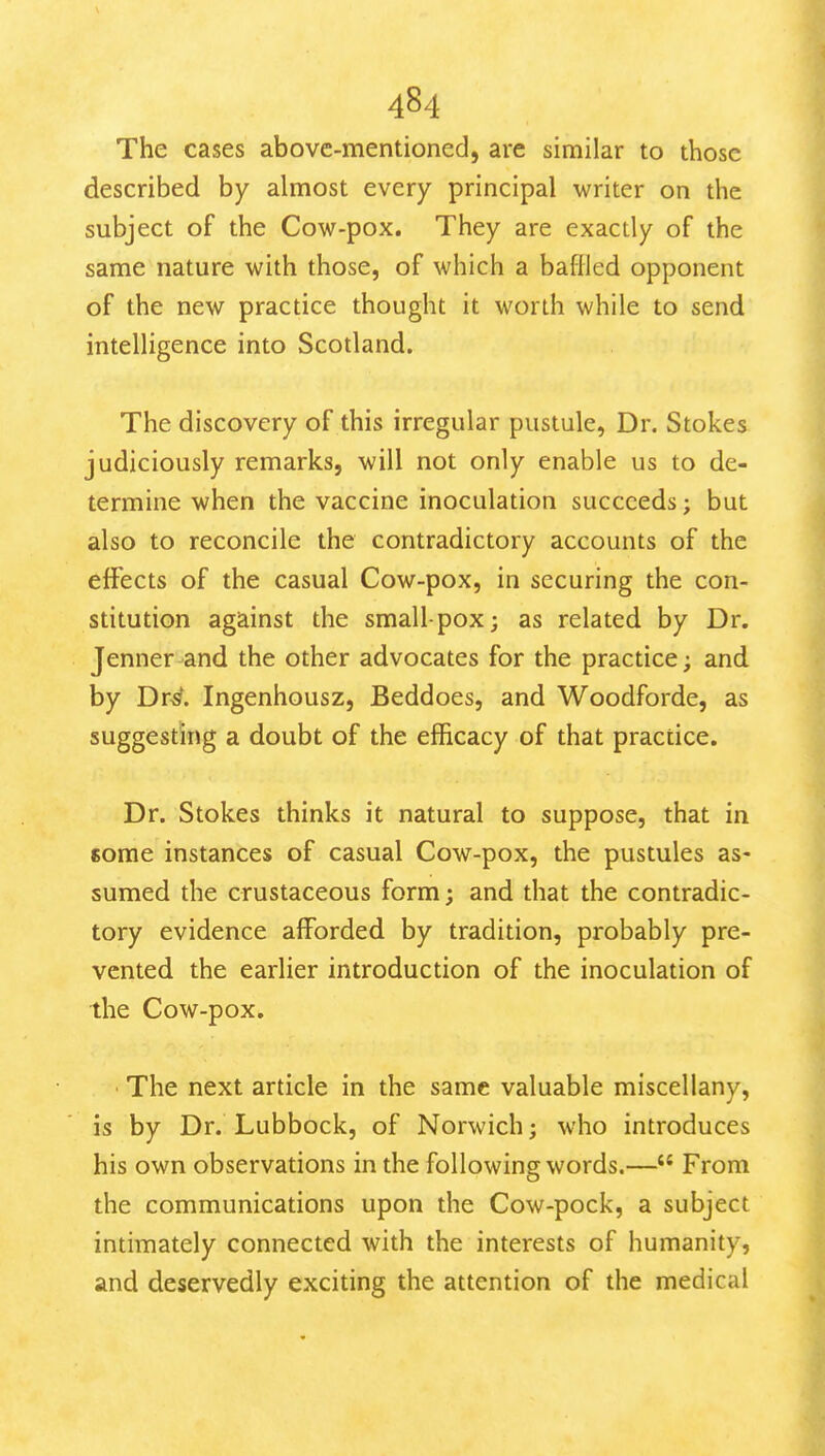 The cases above-mentioned, are similar to those described by almost every principal writer on the subject of the Cow-pox. They are exactly of the same nature with those, of which a baflled opponent of the new practice thought it worth while to send intelligence into Scotland. The discovery of this irregular pustule, Dr. Stokes judiciously remarks, will not only enable us to de- termine when the vaccine inoculation succeeds; but also to reconcile the contradictory accounts of the effects of the casual Cow-pox, in securing the con- stitution against the smallpox; as related by Dr. Jenner-and the other advocates for the practice; and by Dr^. Ingenhousz, Beddoes, and Woodforde, as suggesting a doubt of the efficacy of that practice. Dr. Stokes thinks it natural to suppose, that in Kome instances of casual Cow-pox, the pustules as- sumed the crustaceous form; and that the contradic- tory evidence afforded by tradition, probably pre- vented the earlier introduction of the inoculation of the Cow-pox. • The next article in the same valuable miscellany, is by Dr. Lubbock, of Norwich; who introduces his own observations in the following words.— From the communications upon the Cow-pock, a subject intimately connected with the interests of humanity, and deservedly exciting the attention of the medical
