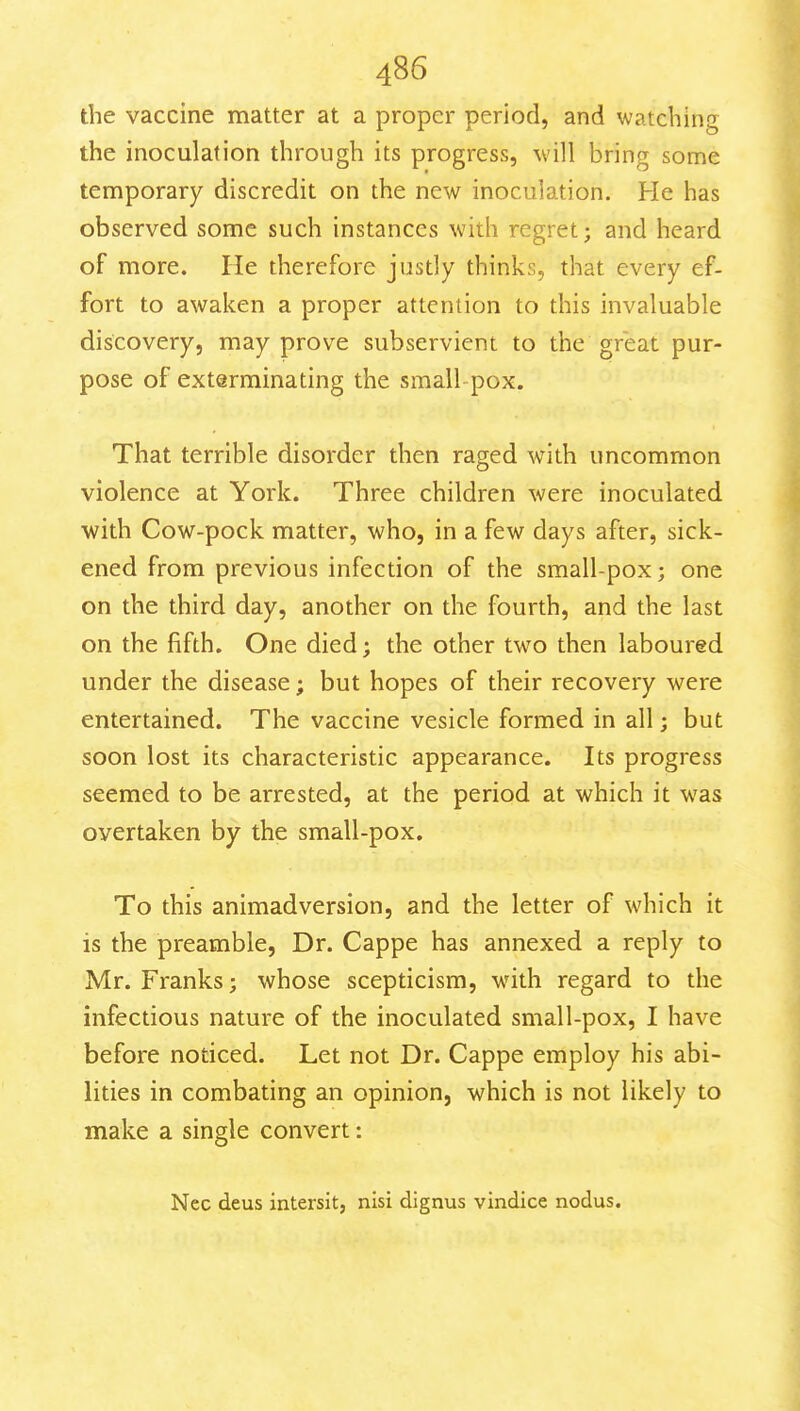 the vaccine matter at a proper period, and watching the inoculation through its progress, will bring some temporary discredit on the new inoculation. He has observed some such instances with regret; and heard of more. He therefore justly thinks, that every ef- fort to awaken a proper attention to this invaluable discovery, may prove subservient to the great pur- pose of exterminating the small pox. That terrible disorder then raged with uncommon violence at York. Three children were inoculated with Cow-pock matter, who, in a few days after, sick- ened from previous infection of the small-pox; one on the third day, another on the fourth, and the last on the fifth. One died; the other two then laboured under the disease; but hopes of their recovery were entertained. The vaccine vesicle formed in all; but soon lost its characteristic appearance. Its progress seemed to be arrested, at the period at which it was overtaken by the small-pox. To this animadversion, and the letter of which it is the preamble, Dr. Cappe has annexed a reply to Mr. Franks; whose scepticism, with regard to the infectious nature of the inoculated small-pox, I have before noticed. Let not Dr. Cappe employ his abi- lities in combating an opinion, which is not likely to make a single convert: Nec deus intersit, nisi dignus vindice nodus.