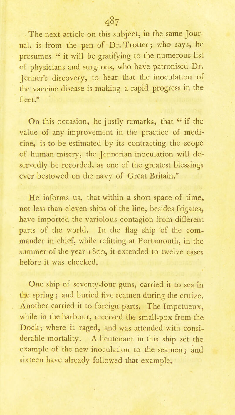 The next article on this subject, in the same Jour- nal, is from the pen of Dr. Trotter; who says, he presumes  it will be gratifying to the numerous list of physicians and surgeons, who have patronised Dr. Jenner's discovery, to hear that the inoculation of the vaccine disease is making a rapid progress in the fleet. On this occasion, he justly remarks, that  if the value of any improvement in the practice of medi- cine, is to be estimated by its contracting the scope of human misery, the Jennerian inoculation will de- servedly be recorded, as one of the greatest blessings ever bestowed on the navy of Great Britain. He informs us, that within a short space of time, not less than eleven ships of the line, besides frigates, have imported the variolous contagion from different parts of the world. In the flag ship of the com- mander in chief, while refitting at Portsmouth, in the summer of the year 1800, it extended to twelve cases before it was checked. One ship of seventy-four guns, carried it to sea in the spring; and buried five seamen during the cruize. Another carried it to foreign parts. The Impetueux, while in the harbour, received the small-pox from the Dock; where it raged, and was attended with consi- derable mortality. A lieutenant in this ship set the example of the new inoculation to the seamen; and sixteen have already followed that example.