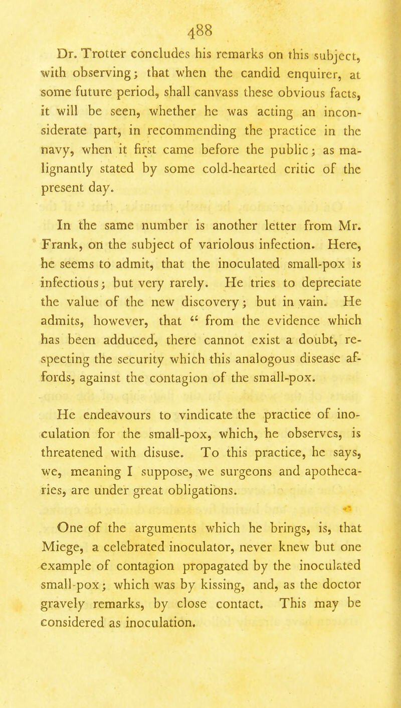 Dr. Trotter concludes his remarks on this subject, with observing; that when the candid enquirer, at some future period, shall canvass these obvious facts, it will be seen, whether he was acting an incon- siderate part, in recommending the practice in the navy, when it first came before the public; as ma- lignantly stated by some cold-hearted critic of the present day. In the same number is another letter from Mr. Frank, on the subject of variolous infection. Here, he seems to admit, that the inoculated sraall-pox is infectious; but very rarely. He tries to depreciate the value of the new discovery; but in vain. He admits, however, that  from the evidence which has been adduced, there cannot exist a doubt, re- specting the security which this analogous disease af- fords, against the contagion of the small-pox. He endeavours to vindicate the practice of ino- culation for the small-pox, which, he observes, is threatened with disuse. To this practice, he says, we, meaning I suppose, we surgeons and apotheca- ries, are under great obligations. One of the arguments which he brings, is, that Miege, a celebrated inoculator, never knew but one example of contagion propagated by the inoculated small-pox; which was by kissing, and, as the doctor gravely remarks, by close contact. This may be considered as inoculation.