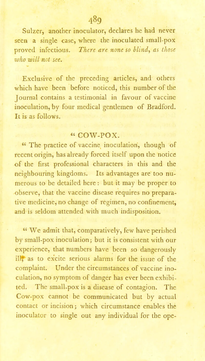 Sulzer, another inoculator, declares he had never seen a single case, where the inoculated small-pox proved infectious. There are none so blind, as those xvho will not set. Exclusive of the preceding articles, and others which have been before noticed, this number of the Journal contains a testimonial in favour of vaccine inoculation, by four medical gentlemen of Bradford. It is as follows. « COW-POX.  The practice of vaccine inoculation, though of recent origin, has already forced itself upon the notice of the first professional characters in this and the neighbouring kingdoms. Its advantages are too nu- merous to be detailed here: but it may be proper to observe, that the vaccine disease requires no prepara- tive medicine, no change of regimen, no confinement, and is seldom attended with much indisposition.  We admit that, comparatively, few have perished by small-pox inoculation; but it is consistent with our experience, that numbers have been so dangerously illf as to excite serious alarms for the issue of the complaint. Under the circumstances of vaccine ino- culation, no symptom of danger has ever been exhibi- ted. The small-pox is a disease of contagion. The Cow-pox cannot be communicated but by actual contact or incision; which circumstance enables the inoculator to single out any individual for the opc-