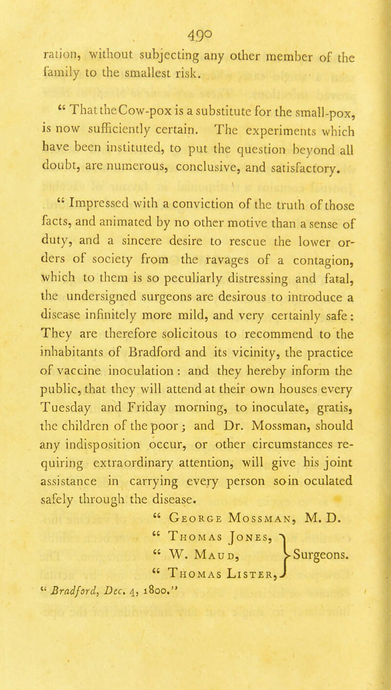 ration, without subjecting any other member of the family to the smallest risk.  That the Cow-pox is a substitute for the small-pox, is now sufficiently certain. The experiments which have been instituted, to put the question beyond all doubt, are numerous, conclusive, and satisfactory.  Impressed with a conviction of the truth of those facts, and animated by no other motive than a sense of duty, and a sincere desire to rescue the lower or- ders of society from the ravages of a contagion, which to them is so peculiarly distressing and fatal, the undersigned surgeons are desirous to introduce a disease infinitely more mild, and very certainly safe: They are therefore solicitous to recommend to the inhabitants of Bradford and its vicinity, the practice of vaccine inoculation : and they hereby inform the public, that they will attend at their own houses every Tuesday and Friday morning, to inoculate, gratis, the children of the poor ; and Dr. Mossman, should any indisposition occur, or other circumstances re- quiring extraordinary attention, will give his joint assistance in carrying every person soin oculated safely through the disease.  George MossiMAn, M. D.  Thomas Jones, '^  W. Maud, >Surgeons.  Thomas Lister, J Bradford, Dec. 4, 1800.