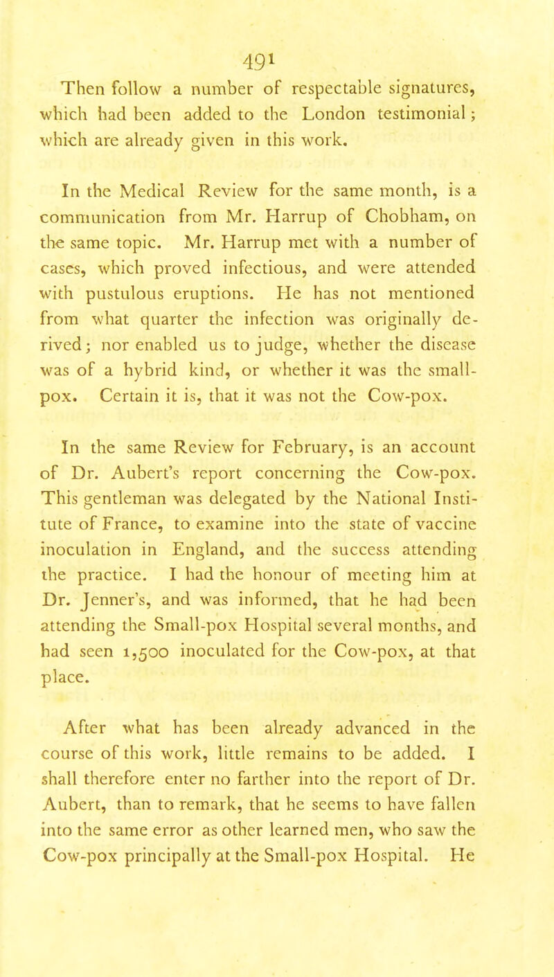 Then follow a number of respectable signatures, which had been added to the London testimonial; which are already given in this work- in the Medical Review for the same month, is a communication from Mr. Harrup of Chobham, on the same topic. Mr. Harrup met with a number of cases, which proved infectious, and were attended with pustulous eruptions. He has not mentioned from what quarter the infection was originally de- rived; nor enabled us to judge, whether the disease was of a hybrid kind, or whether it was the small- pox. Certain it is, that it was not the Cow-pox. In the same Review for February, is an account of Dr. Aubert's report concerning the Cow-pox. This gentleman was delegated by the National Insti- tute of France, to examine into the state of vaccine inoculation in England, and the success attending the practice. I had the honour of meeting him at Dr. Jenner's, and was informed, that he had been attending the Small-pox Hospital several months, and had seen 1,500 inoculated for the Cow-pox, at that place. After what has been already advanced in the course of this work, little remains to be added. I shall therefore enter no farther into the report of Dr. Aubert, than to remark, that he seems to have fallen into the same error as other learned men, who saw the Cow-pox principally at the Small-pox Hospital. He