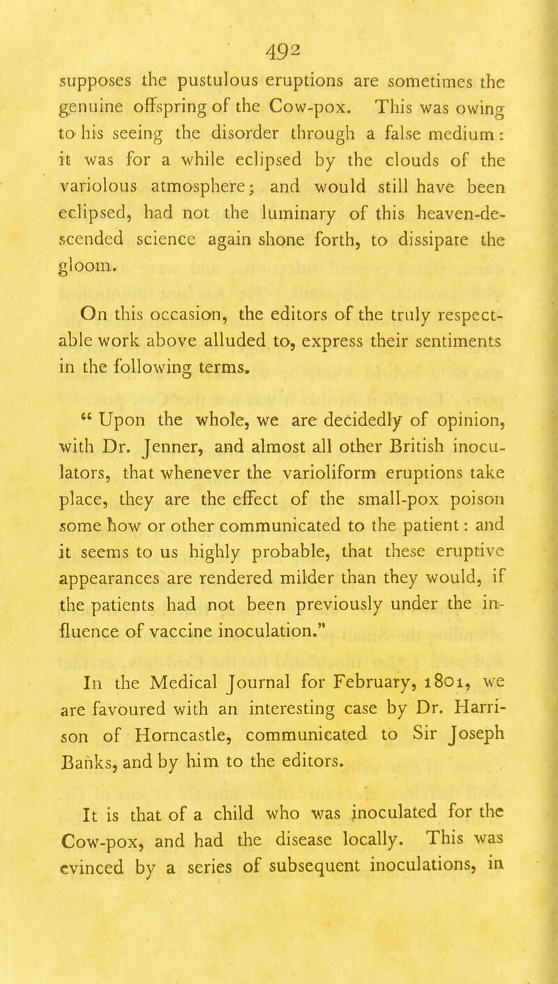 supposes the pustulous eruptions are sometimes the genuine offspring of the Cow-pox. This was owing to his seeing the disorder through a false medium: it was for a while eclipsed by the clouds of the variolous atmosphere; and would still have been eclipsed, had not the luminary of this heaven-de- scended science again shone forth, to dissipate the gloom. On this occasion, the editors of the truly respect- able work above alluded to, express their sentiments in the following terms.  Upon the whole, we are decidedly of opinion, with Dr. Jenner, and almost all other British inocu- lators, that whenever the varioliform eruptions take place, they are the effect of the small-pox poison some how or other communicated to the patient: and it seems to us highly probable, that these eruptive appearances are rendered milder than they would, if the patients had not been previously under the in- fluence of vaccine inoculation. In the Medical Journal for February, 1801, we are favoured with an interesting case by Dr. Harri- son of Horncastle, communicated to Sir Joseph Banks, and by him to the editors. It is that of a child who was inoculated for the Cow-pox, and had the disease locally. This was evinced by a series of subsequent inoculations, in