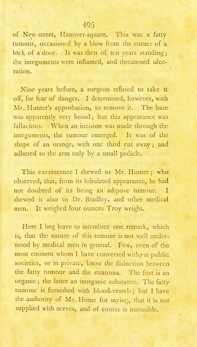 of New-Street, Hanover-square. This was a fatty tumour, occasioned by a blow from the corner of a lock of a door. It was then of ten years standing; the integuments were inflamed, and threatened ulce- ration. Nine years before, a surgeon refused to take it off, for fear of danger. I determined, however, with Mr. Hunter's approbation, to remove it. The base was apparently very broad; but ihis appearance was fallacious. When an incision was made through the integuments, the tumour emerged. It was of the shape of an orange, with one third cut away; and adhered to the arm only by a small pedicle. This excrescence I shewed to Mr. Hunter; who observed, that, from its lobulated appearance, he had not doubted of its being an adipose tumour. I shewed it also to Dr. Bradley, and other medical men. It weighed four ounces Troy weight. Here I beg leave to introduce one remark, which is, that the nature of this tumour is not well under- stood by medical men in general. Few, even of the most eminent whom I have conversed with,*at public societies, or in private, know the disinction between the fatty tumour and the steatoma. The first is an organic; the latter an inorganic substance. The fatty tumour is furnished with blood-vessels; but I have the authority of Mr. Home for saying, that it is not suppUed with nerves, and of course is insensible.