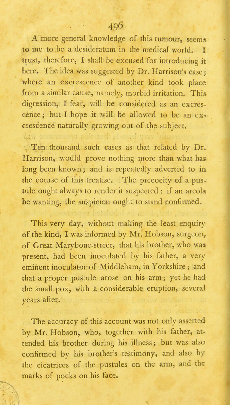 4g6 A more general knowledge of this tumour, seems to me to be a desideratum in the medical world. I trust, therefore, I shall be excused for introducing it here. The idea was suggested by Dr. Harrison's case; where an excrescence of another kind took place from a similar cause, namely, morbid irritation. This digression, I fear, will be considered as an excres- cence; but I hope it will, he allowed to be an ex- crescence naturally growing out of the subject. ; Ten thousand such cases as that related by Dr. Harrison, would prove nothing more than what has long been known'; and is repeatedly adverted to in the course of this treatise. The precocity of a pus- tule ought always to render it suspected : if an areola be wanting, the suspicion ought to stand confirmed. This very day, without making the least enquiry of the kind, I was informed by Mr. Hobson, surgeon, of Great Marybone-street, that his brother, who was present, had been inoculated by his father, a very eminent inoculator of Middleham, in Yorkshire; and that a proper pustule arose on his arm; yet he had the small-pox, with a considerable eruption, several years after. The accuracy of this account was not only asserted by Mr, Hobson, who, together with his father, at- tended his brother during his illness; but was also confirmed by his brother's testimony, and also by the cicatrices of the pustules on the arm, and the marks of pocks on his face.