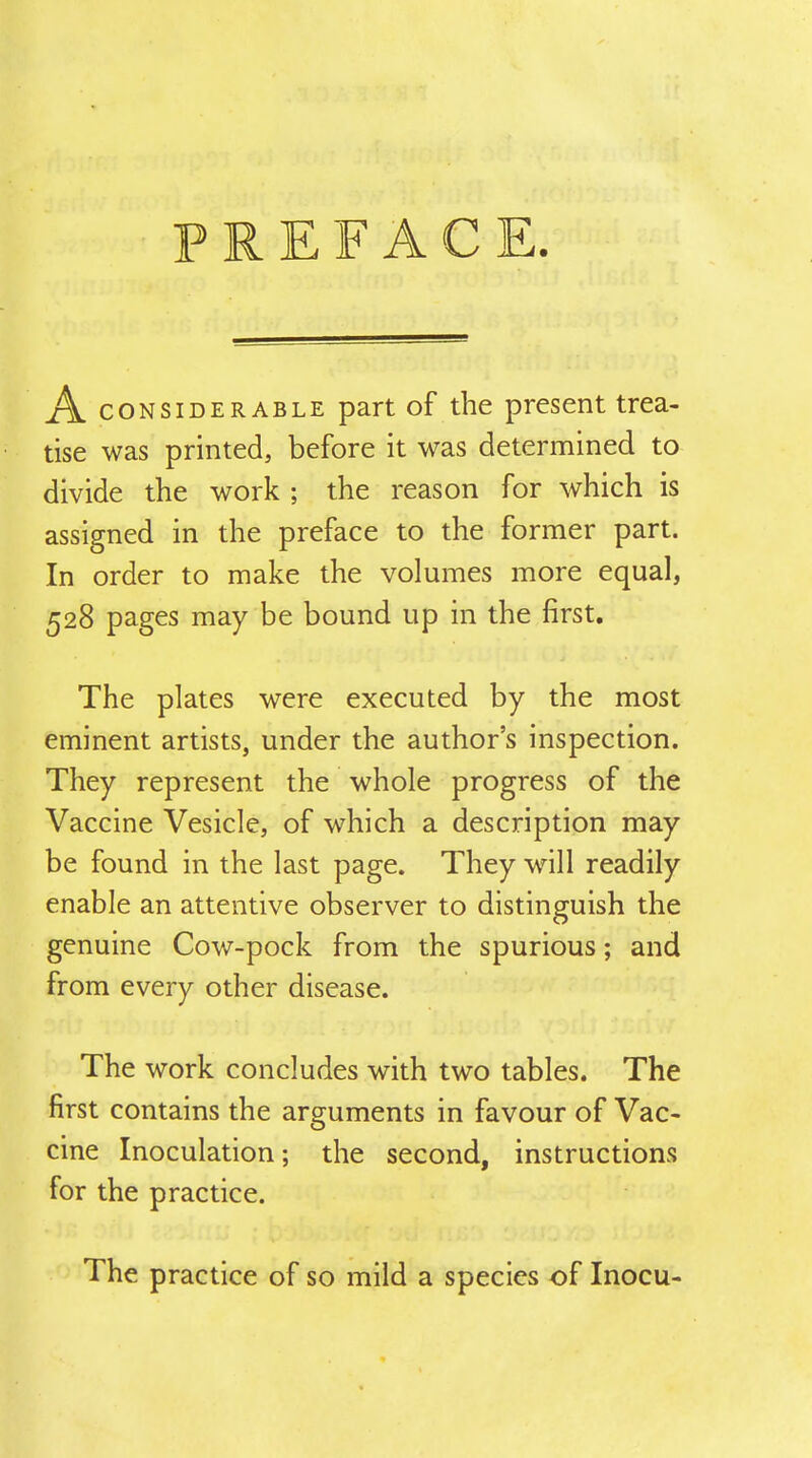 PREFACE A CONSIDERABLE part of the present trea- tise was printed, before it was determined to divide the work ; the reason for which is assigned in the preface to the former part. In order to make the volumes more equal, 528 pages may be bound up in the first. The plates were executed by the most eminent artists, under the author's inspection. They represent the whole progress of the Vaccine Vesicle, of which a description may be found in the last page. They will readily enable an attentive observer to distinguish the genuine Cow-pock from the spurious; and from every other disease. The work concludes with two tables. The first contains the arguments in favour of Vac- cine Inoculation; the second, instructions for the practice. The practice of so mild a species of Inocu-