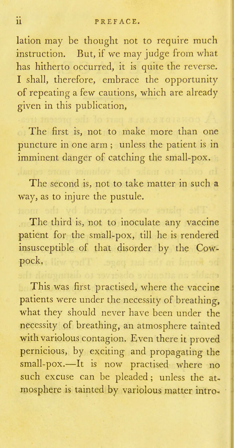 lation may be thought not to require much instruction. But, if we may judge from what has hitherto occurred, it is quite the reverse. I shall, therefore, embrace the opportunity of repeating a few cautions, which are already given in this publication. The first is, not to make more than one puncture in one arm; unless the patient is in imminent danger of catching the small-pox. The second is, not to take matter in such a way, as to injure the pustule. The third is, not to inoculate any vaccine patient for the small-pox, till he is rendered insusceptible of that disorder by the Cow- pock, This was first practised, where the vaccine patients were under the necessity of breathing, what they should never have been under the necessity of breathing, an atmosphere tainted with variolous contagion. Even there it proved pernicious, by exciting and propagating the small-pox.—It is now practised where no such excuse can be pleaded; unless the at- mosphere is tainted by variolous matter intro-