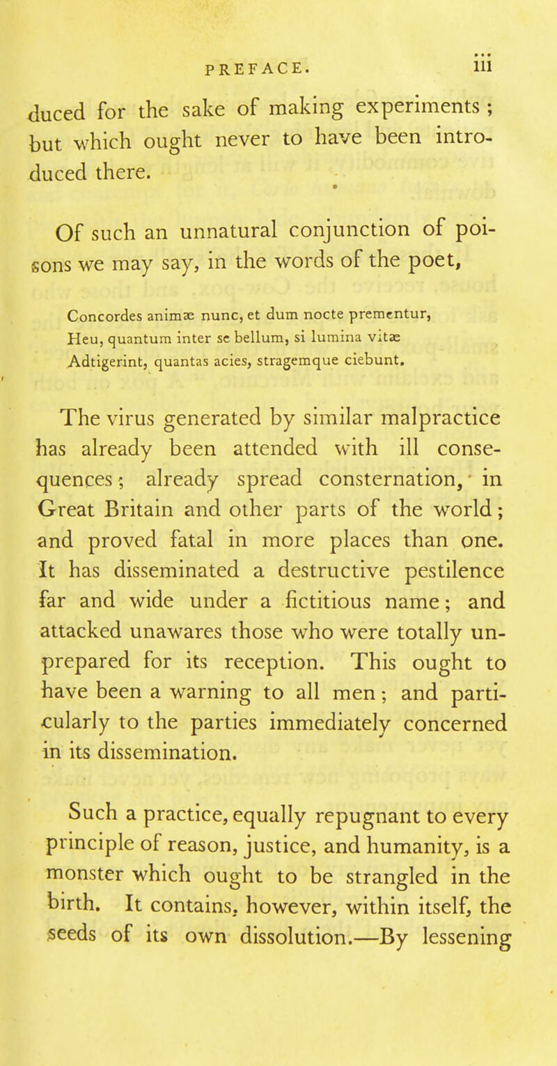 • • • duced for the sake of making experiments ; but which ought never to have been intro- duced there. Of such an unnatural conjunction of poi- sons we may say, in the words of the poet, Concordes animas nunc, et dum nocte premcntur, Heu, quantum inter se bellum, si lumina Vitas Adtigerint, quantas acies, stragemque ciebunt. The virus generated by similar malpractice has already been attended with ill conse- quences ; already spread consternation, • in Great Britain and other parts of the world; and proved fatal in more places than one. It has disseminated a destructive pestilence far and wide under a fictitious name; and attacked unawares those who were totally un- prepared for its reception. This ought to have been a warning to all men; and parti- cularly to the parties immediately concerned in its dissemination. Such a practice, equally repugnant to every principle of reason, justice, and humanity, is a monster which ought to be strangled in the birth. It contains, however, within itself, the 5eeds of its own dissolution.—By lessening