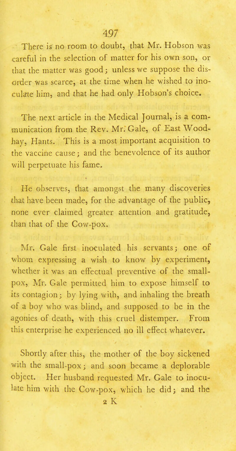 There is no room to doubt, that Mr. Hobson was careful in the selection of matter for his own son, or that the matter was good; unless we suppose the dis- order was scarce, at the time when he wished to ino- culate him, and that he had only Hobson's choice. The next article in the Medical Journal, is a com- munication from the Rev. Mr. Gale, of East Wood- hay, Hants. This is a most important acquisition to the vaccine cause; and the benevolence of its author will perpetuate his fame. He observes, that amongst the many discoveries that have been made, for the advantage of the public, none ever claimed greater attention and gratitude, than that of the Cow-pox. Mr. Gale first inoculated his servants; one of whom expressing a wish to know by experiment, whether it was an effectual preventive of the small- pox, Mr. Gale permitted him to expose himself to its contagion; by lying with, and inhaling the breath of a boy who was blind, and supposed to be in the agonies of death, with this cruel distemper. From this enterprise he experienced no ill effect whatever. Shordy after this, the mother of the boy sickened with the small-pox; and soon became a deplorable object. Her husband requested Mr. Gale to inocu- late him with the Cow-pox, which he did; and the 2 K