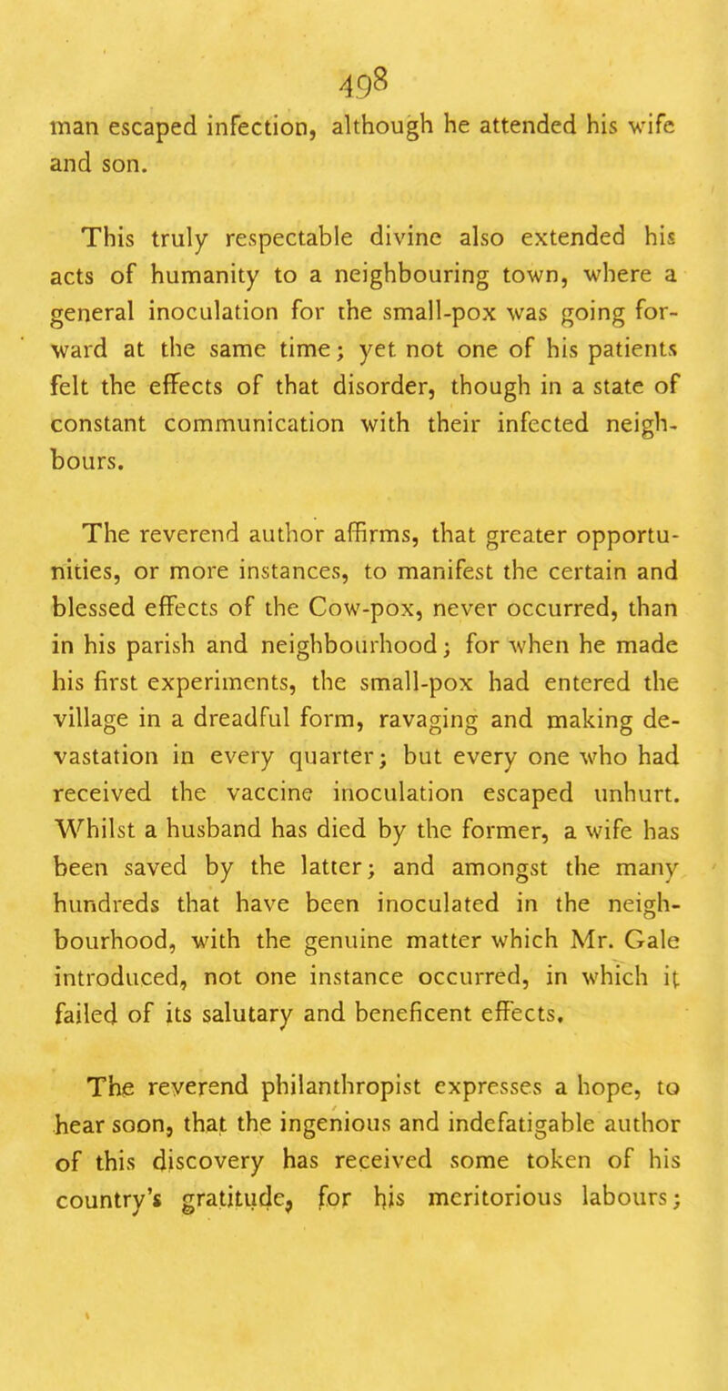 man escaped infection, although he attended his wife and son. This truly respectable divine also extended his acts of humanity to a neighbouring town, where a general inoculation for the small-pox was going for- ward at the same time; yet not one of his patients felt the effects of that disorder, though in a state of constant communication with their infected neigh- bours. The reverend author affirms, that greater opportu- nities, or more instances, to manifest the certain and blessed effects of the Cow-pox, never occurred, than in his parish and neighbourhood; for when he made his first experiments, the small-pox had entered the village in a dreadful form, ravaging and making de- vastation in every quarter; but every one who had received the vaccine inoculation escaped unhurt. Whilst a husband has died by the former, a wife has been saved by the latter; and amongst the many hundreds that have been inoculated in the neigh- bourhood, with the genuine matter which Mr. Gale introduced, not one instance occurred, in which it failed of its salutary and beneficent effects. The reverend philanthropist expresses a hope, to hear soon, that the ingenious and indefatigable author of this discovery has received some token of his country's gratitude, for his meritorious labours;