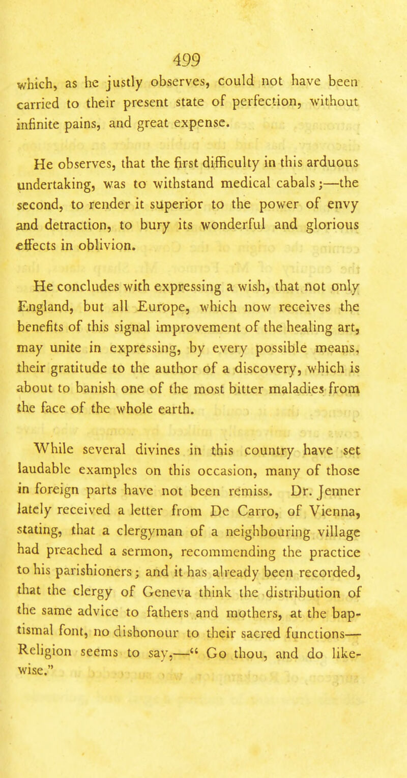 which, as he justly observes, could not have been carried to their present state of perfection, without infinite pains, and great expense. He observes, that the first difficulty in this arduous undertaking, was to withstand medical cabals;—the second, to render it superior to the power of envy and detraction, to bury its wonderful and glorious effects in oblivion. He concludes with expressing a wish, that not only England, but all Europe, which now receives the benefits of this signal improvement of the healing art, may unite in expressing, by every possible means, their gratitude to the author of a discovery, which is about to banish one of the most bitter maladies from the face of the whole earth. While several divines in this country have set laudable examples on this occasion, many of those in foreign parts have not been remiss. Dr. Jenner lately received a letter from De Carro, of Vienna, stating, that a clergyman of a neighbouring village had preached a sermon, recommending the practice to his parishioners; and it has already been recorded, that the clergy of Geneva think the .distribution of the same advice to fathers and mothers, at the bap- tismal font, no dishonour to their sacred functions— Religion seems to say,— Go thou, and do like- wise.